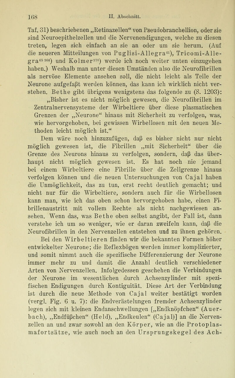 Taf. 31) beschriebenen „Retinazellen von Pseudobranchellion, oder sie sind Neuroepithelzellen und die Nervenendigungen, welche zu diesen treten, legen sich einfach an sie an oder um sie herum. (Auf die neueren Mitteilungen von Puglisi-Allegra^i), Tricomi-Alle- gra^^^ß*) und Kolmer°) werde ich noch weiter unten einzugehen haben.) Weshalb man unter diesen Umständen also die Neurofibrillen als nervöse Elemente ansehen soll, die nicht leicht als Teile der Neurone aufgefaßt werden können, das kann ich wirklich nicht ver- stehen. Bethe gibt übrigens wenigstens das folgende zu (S. 1203): „Bisher ist es nicht möglich gewesen, die Neurofibrillen im Zentralnervensysteme der Wirbeltiere über diese plasmatischen Grenzen der „Neurone hinaus mit Sicherheit zu verfolgen, was, wie hervorgehoben, bei gewissen Wirbellosen mit den neuen Me- thoden leicht möglich ist. Dem wäre noch hinzuzufügen, daß es bisher nicht nur nicht möglich gewesen ist, die Fibrillen ,,mit Sicherheit über die Grenze des Neurons hinaus zu verfolgen, sondern, daß das über- h^aupt nicht möglich gewesen ist. Es hat noch nie jemand bei einem Wirbeltiere eine Fibrille über die Zellgrenze hinaus verfolgen können und die neuen Untersuchungen von Cajal haben die Unmöglichkeit, das zu tun, erst recht deutlich gemacht; und nicht nur für die Wirbeltiere, sondern auch für die Wirbellosen kann man, wie ich das oben schon hervorgehoben habe, einen Fi- brillenaustritt mit vollem Rechte als nicht nachgewiesen an- sehen. Wenn das, was Bethe oben selbst angibt, der Fall ist, dann verstehe ich um so weniger, wie er daran zweifeln kann, daß die Neurofibrillen in den Nervenzellen entstehen und zu ihnen gehören. Bei den Wirbeltieren finden wir die bekannten Formen höher entwickelter Neurone; die Reflexbögen werden immer komplizierter, und somit nimmt auch die spezifische Differenzierung der Neurone immer mehr zu und damit die Anzahl deutlich verschiedener Arten von Nervenzellen. Infolgedessen geschehen die Verbindungen der Neurone im wesentlichen durch Achsenzylinder mit spezi- fischen Endigungen durch Kontiguität. Diese Art der Verbindung ist durch die neue Methode von Cajal weiter bestätigt worden (vergl. Fig. 6 u. 7): die Endverästelungen fremder Achsenzylinder legen sich mit kleinen Endanschwellungen [„Endknöpfchen (Auer- bach), ,,Endfüßchen (Held), „Endkeulen (Cajal)] an die Nerven- zellen an und zwar sowohl an den Körper, wie an die Protoplas- mafortsätze, wie auch noch an den Ursprungskegel des Ach-