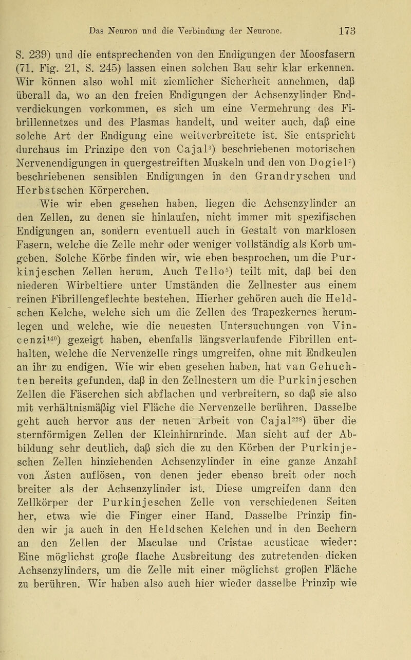 S, 239) und die entspreclienden von den Endignngen der Moosfasern (71. Fig. 21, S. 245) lassen einen solchen Bau sehr klar erkennen. Wir können also wohl mit ziemlicher Sicherheit annehmen, daß überall da, wo an den freien Endigungen der Achsenzylinder End- verdickungen vorkommen, es sich um eine Vermehrung des Fi- brillennetzes und des Plasmas handelt, und weiter auch, daß eine solche Art der Endigung eine weitverbreitete ist. Sie entspricht durchaus im Prinzipe den von CajaP) beschriebenen motorischen Nervenendigungen in quergestreiften Muskeln und den von DogieP) beschriebenen sensiblen Endigungen in den Grandrysehen und Herbstschen Körperchen, Wie wir eben gesehen haben, liegen die Achsenzylinder an den Zellen, zu denen sie hinlaufen, nicht immer mit spezifischen Endigungen an, sondern eventuell auch in Gestalt von marklosen Fasern, welche die Zelle mehr oder weniger vollständig als Korb um- geben. Solche Körbe finden wir, wie eben besprochen, um die Pur- kinjeschen Zellen herum. Auch Tello^) teilt mit, daß bei den niederen Wirbeltiere unter Umständen die Zellnester aus einem reinen Fibrillengeflechte bestehen. Hierher gehören auch die Held- schen Kelche, welche sich um die Zellen des Trapezkernes herum- legen und welche, wie die neuesten Untersuchungen von Vin- cenzii^o) gezeigt haben, ebenfalls längsverlaufende Fibrillen ent- halten, welche die Nervenzelle rings umgreifen, ohne mit Endkeulen an ihr zu endigen. Wie wir eben gesehen haben, hat van Gebuch- ten bereits gefunden, daß in den Zellnestern um die Purkinjeschen Zellen die Fäserchen sich abflachen und verbreitern, so daß sie alsa mit verhältnismäßig viel Fläche die Nervenzelle berühren. Dasselbe geht auch hervor aus der neuen Arbeit von Cajal-^s) über die sternförmigen Zellen der Kleinhirnrinde. Man sieht auf der Ab- bildung sehr deutlich, daß sich die zu den Körben der Purkinje- schen Zellen hinziehenden Achsenzylinder in eine ganze Anzahl von Ästen auflösen, von denen jeder ebenso breit oder noch breiter als der Achsenzylinder ist. Diese umgreifen dann den Zellkörper der Purkinj eschen Zelle von verschiedenen Seiten her, etwa wie die Finger einer Hand. Dasselbe Prinzip fin- den wir ja auch in den Heldschen Kelchen und in den Bechern an den Zellen der Maculae und Cristae acusticae wieder: Eine möglichst große flache Ausbreitung des zutretenden dicken Achsenzylinders, um die Zelle mit einer möglichst großen Fläche zu berühren. Wir haben also auch hier wieder dasselbe Prinzip wie