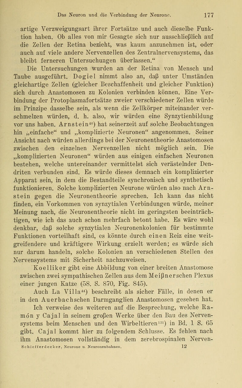 artige Verzweigungsart ihrer Fortsätze und auch dieselbe Funk- tion haben. Ob alles von mir Gesagte sich nur ausschließlich auf die Zellen der Retina bezieht, was kaum anzunehmen ist, oder auch auf viele andere Nervenzellen des Zentralnervensystems, das bleibt ferneren Untersuchungen überlassen. Die Untersuchungen wurden an der Retina von Mensch und Taube ausgeführt. Dogiel nimmt also an, daß unter Umständen gleichartige Zellen (gleicher Beschaffenheit und gleicher Funktion) sich durch Anastomosen zu Kolonien verbinden können. Eine Ver- bindung der Protoplasmafortsätze zweier verschiedener Zellen würde im Prinzipe dasselbe sein, als wenn die Zellkörper miteinander ver- schmelzen würden, d. h. also, wir würden eine Synzytienbildung vor uns haben. Arnstein^) hat seinerzeit auf solche Beobachtungen hin „einfache und „komplizierte Neuronen angenommen. Seiner Ansicht nach würden allerdings bei der Neuronentheorie Anastomosen zwischen den einzelnen Nervenzellen nicht möglich sein. Die „komplizierten Neuronen würden aus einigen einfachen Neuronen bestehen, welche untereinander vermittelst sich verästelnder Den- driten verbunden sind. Es würde dieses demnach ein komplizierter Apparat sein, in dem die Bestandteile synchronisch und synthetisch funktionieren. Solche komplizierten Neurone würden also nach Arn- stein gegen die Neuronentheorie sprechen. Ich kann das nicht finden, ein Vorkommen von synzytialen Verbindungen würde, meiner Meinung nach, die Neuronentheorie nicht im geringsten beeinträch- tigen, wie ich das auch schon mehrfach betont habe. Es wäre wohl denkbar, daß solche synzytialen Neuronenkolonien für bestimmte Funktionen vorteilhaft sind, es könnte durch einen Reiz eine weit- greif endere und kräftigere Wirkung erzielt werden; es würde sich nur darum handeln, solche Kolonien an verschiedenen Stellen des Nervensystems mit Sicherheit nachzuweisen. Koelliker gibt eine Abbildung von einer breiten Anastomose zwischen zwei sympathischen Zellen aus dem Meißner sehen Plexus einer jungen Katze (58. S. 870, Fig. 845). Auch La Villa^*) beschreibt als sicher Fälle, in denen er in den Auerbachschen Darmganglien Anastomosen gesehen hat. Ich verweise des weiteren auf die Besprechung, welche Ra- mön y Cajal in seinem großen Werke über den Bau des Nerven- systems beim Menschen und den Wirbeltieren^^i) in Bd. 1 S. 65 gibt. Cajal kommt hier zu folgendem Schlüsse. Es fehlen nach ihm Anastomosen vollständig in dem zerebrospinalen Nerven- SChiefferdecker, Neurone u. Neuronenbahnen. 12