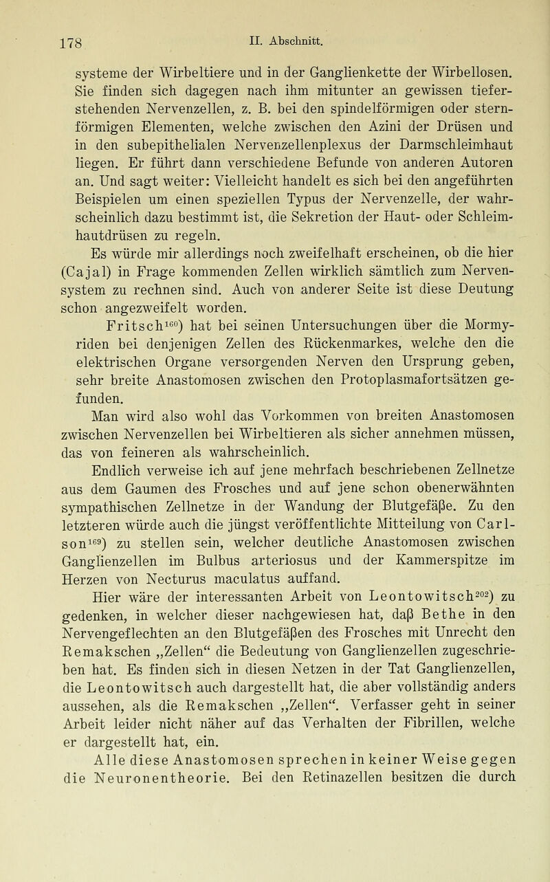 Systeme der Wirbeltiere und in der Ganglienkette der Wirbellosen. Sie finden sich dagegen nach ihm mitunter an gewissen tiefer- stehenden Nervenzellen, z. B, bei den spindelförmigen oder stern- förmigen Elementen, welche zwischen den Azini der Drüsen und in den subepithelialen Nervenzellenplexus der Darmschleimhaut liegen. Er führt dann verschiedene Befunde von anderen Autoren an. Und sagt weiter: Vielleicht handelt es sich bei den angeführten Beispielen um einen speziellen Typus der Nervenzelle, der wahr- scheinlich dazu bestimmt ist, die Sekretion der Haut- oder Schleim- hautdrüsen zu regeln. Es würde mir allerdings noch zweifelhaft erscheinen, ob die hier (Cajal) in Frage kommenden Zellen wirklich sämtlich zum Nerven- system zu rechnen sind. Auch von anderer Seite ist diese Deutung schon angezweifelt worden. Fritschißo) hat bei seinen Untersuchungen über die Mormy- riden bei denjenigen Zellen des Rückenmarkes, welche den die elektrischen Organe versorgenden Nerven den Ursprung geben, sehr breite Anastomosen zwischen den Protoplasmafortsätzen ge- funden. Man wird also wohl das Vorkommen von breiten Anastomosen zwischen Nervenzellen bei Wirbeltieren als sicher annehmen müssen, das von feineren als wahrscheinlich. Endlich verweise ich auf jene mehrfach beschriebenen Zellnetze aus dem Gaumen des Frosches und auf jene schon obenerwähnten sympathischen Zellnetze in der Wandung der Blutgefäße. Zu den letzteren würde auch die jüngst veröffentlichte Mitteilung von Carl- soni'59) zu stellen sein, welcher deutliche Anastomosen zwischen Ganglienzellen im Bulbus arteriosus und der Kammerspitze im Herzen von Necturus maculatus auffand. Hier wäre der interessanten Arbeit von Leontowitsch^o^) zu gedenken, in welcher dieser nachgewiesen hat, daß Bethe in den Nervengeflechten an den Blutgefäßen des Frosches mit Unrecht den Remaksehen „Zellen die Bedeutung von Ganglienzellen zugeschrie- ben hat. Es finden sich in diesen Netzen in der Tat Ganglienzellen, die Leontowitsch auch dargestellt hat, die aber vollständig anders aussehen, als die Remakschen „Zellen. Verfasser geht in seiner Arbeit leider nicht näher auf das Verhalten der Fibrillen, welche er dargestellt hat, ein. Alle diese Anastomosen sprechen in keiner Weise gegen die Neuronentheorie. Bei den Retinazellen besitzen die durch