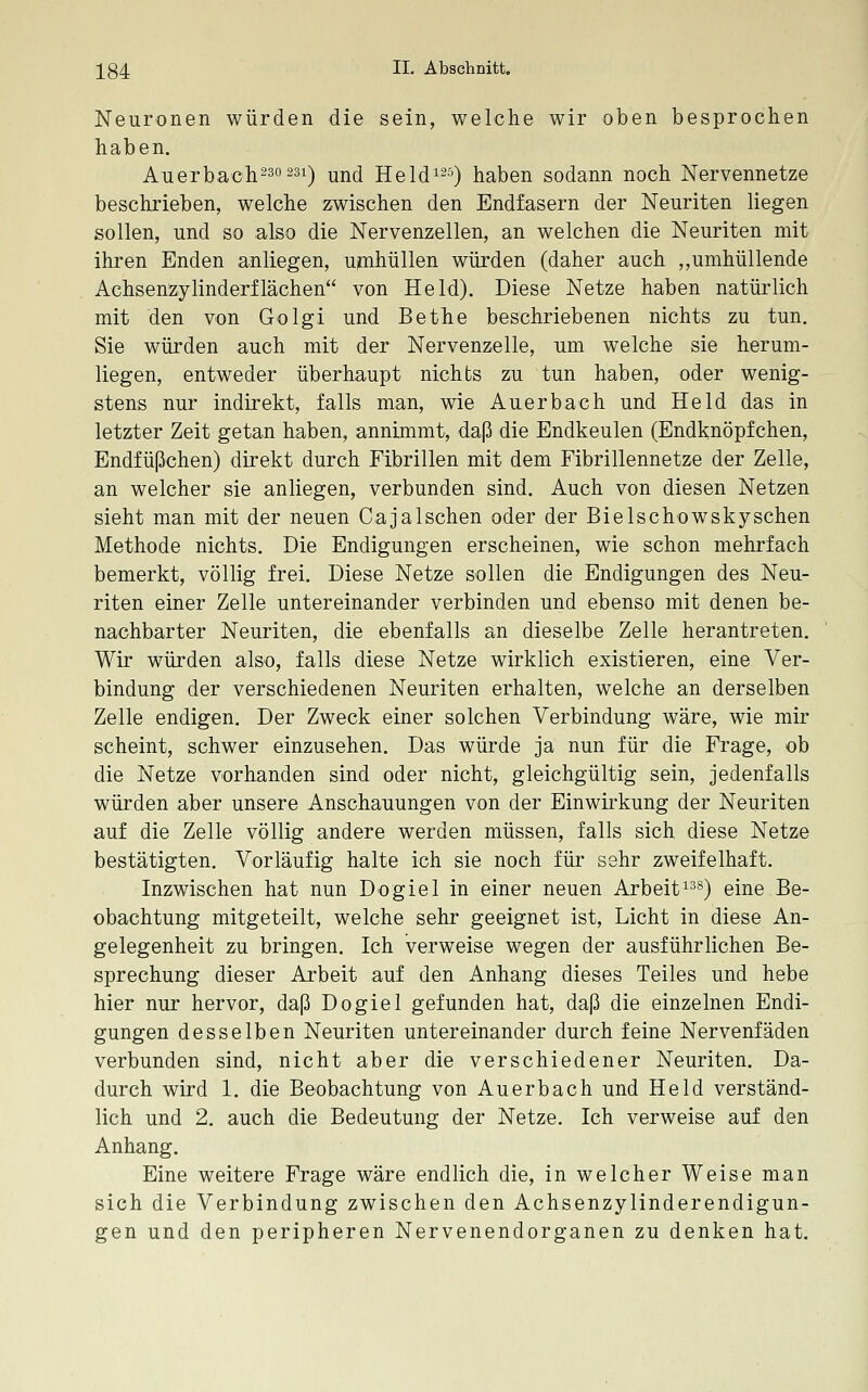 Neuronen würden die sein, welche wir oben besprochen haben. Auerba'oh230 23i) ^^d Held^^s) haben sodann noch Nervennetze beschrieben, welche zwischen den Endfasern der Neuriten liegen sollen, und so also die Nervenzellen, an welchen die Neuriten mit ihren Enden anliegen, upihüllen würden (daher auch ,,umhüllende Achsenzylinderflachen von Held). Diese Netze haben natürlich mit den von Golgi und Bethe beschriebenen nichts zu tun. Sie würden auch mit der Nervenzelle, um welche sie herum- liegen, entweder überhaupt nichts zu tun haben, oder wenig- stens nur indirekt, falls man, wie Auerbach und Held das in letzter Zeit getan haben, annimmt, daß die Endkeulen (Endknöpfchen, Endfüßchen) direkt durch Fibrillen mit dem Fibrillennetze der Zelle, an welcher sie anliegen, verbunden sind. Auch von diesen Netzen sieht man mit der neuen Cajalschen oder der Bielschowskyschen Methode nichts. Die Endigungen erscheinen, wie schon mehrfach bemerkt, völlig frei. Diese Netze sollen die Endigungen des Neu- riten einer Zelle untereinander verbinden und ebenso mit denen be- nachbarter Neuriten, die ebenfalls an dieselbe Zelle herantreten. Wir würden also, falls diese Netze wirklich existieren, eine Ver- bindung der verschiedenen Neuriten erhalten, welche an derselben Zelle endigen. Der Zweck einer solchen Verbindung wäre, wie mir scheint, schwer einzusehen. Das würde ja nun für die Frage, ob die Netze vorhanden sind oder nicht, gleichgültig sein, jedenfalls würden aber unsere Anschauungen von der Einwirkung der Neuriten auf die Zelle völlig andere werden müssen, falls sich diese Netze bestätigten. Vorläufig halte ich sie noch für sehr zweifelhaft. Inzwischen hat nun Dogiel in einer neuen Arbeit^^s) qIj^q ße_ obachtung mitgeteilt, welche sehr geeignet ist, Licht in diese An- gelegenheit zu bringen. Ich verweise wegen der ausführlichen Be- sprechung dieser Arbeit auf den Anhang dieses Teiles und hebe hier nur hervor, daß Dogiel gefunden hat, daß die einzelnen Endi- gungen desselben Neuriten untereinander durch feine Nervenfäden verbunden sind, nicht aber die verschiedener Neuriten. Da- durch wird 1. die Beobachtung von Auerbach und Held verständ- lich und 2. auch die Bedeutung der Netze. Ich verweise auf den Anhang. Eine weitere Frage wäre endlich die, in welcher Weise man sich die Verbindung zwischen den Achsenzylinderendigun- gen und den peripheren Nervenendorganen zu denken hat.