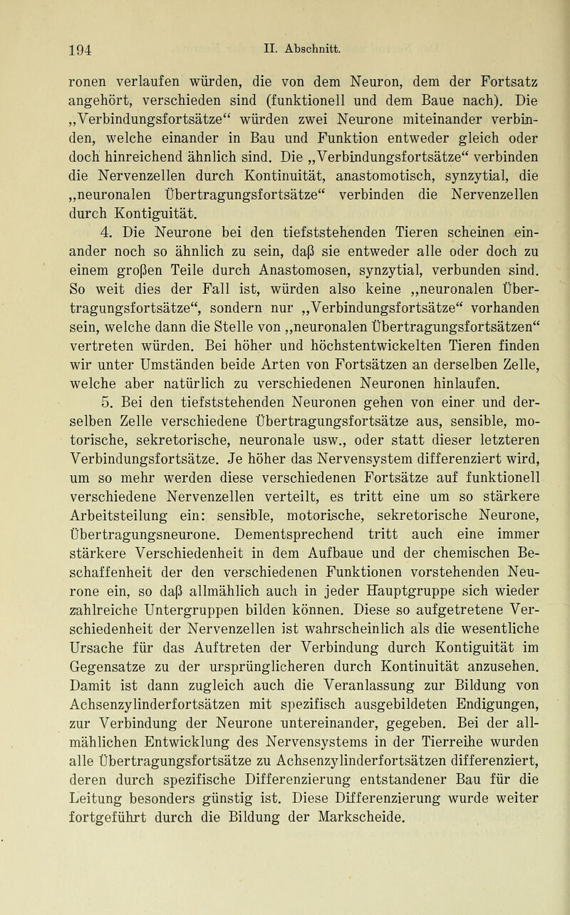 ronen verlaufen würden, die von dem Neuron, dem der Fortsatz angehört, verschieden sind (funktionell und dem Baue nach). Die „Verbindungsfortsätze würden zwei Neurone miteinander verbin- den, welche einander in Bau und Funktion entweder gleich oder doch hinreichend ähnlich sind. Die „Verbindungsfortsätze verbinden die Nervenzellen durch Kontinuität, anastomotisch, synzytial, die „neuronalen Übertragungsfortsätze verbinden die Nervenzellen durch Kontiguität. 4. Die Neurone bei den tiefststehenden Tieren scheinen ein- ander noch so ähnlich zu sein, daß sie entweder alle oder doch zu einem großen Teile durch Anastomosen, synzytial, verbunden sind. So weit dies der Fall ist, würden also keine ,,neuronalen Über- tragungsfortsätze, sondern nur „Verbindungsfortsätze vorhanden sein, welche dann die Stelle von „neuronalen Übertragungsfortsätzen vertreten würden. Bei höher und höchstentwickelten Tieren finden wir unter Umständen beide Arten von Fortsätzen an derselben Zelle, welche aber natürlich zu verschiedenen Neuronen hinlaufen. 5. Bei den tiefststehenden Neuronen gehen von einer und der- selben Zelle verschiedene Übertragungsfortsätze aus, sensible, mo- torische, sekretorische, neuronale usw., oder statt dieser letzteren Verbindungsfortsätze, Je höher das Nervensystem differenziert wird, um so mehr werden diese verschiedenen Fortsätze auf funktionell verschiedene Nervenzellen verteilt, es tritt eine um so stärkere Arbeitsteilung ein: sensible, motorische, sekretorische Neurone, Übertragungsneurone. Dementsprechend tritt auch eine immer stärkere Verschiedenheit in dem Aufbaue und der chemischen Be- schaffenheit der den verschiedenen Funktionen vorstehenden Neu- rone ein, so daß allmählich auch in jeder Hauptgruppe sich wieder zahlreiche Untergruppen bilden können. Diese so aufgetretene Ver- schiedenheit der Nervenzellen ist wahrscheinlich als die wesentliche Ursache für das Auftreten der Verbindung durch Kontiguität im Gegensatze zu der ursprünglicheren durch Kontinuität anzusehen. Damit ist dann zugleich auch die Veranlassung zur Bildung von Achsenzylinderfortsätzen mit spezifisch ausgebildeten Endigungen, zur Verbindung der Neurone untereinander, gegeben. Bei der all- mählichen Entwicklung des Nervensystems in der Tierreihe wurden alle Übertragungsfortsätze zu Achsenzylinderfortsätzen differenziert, deren durch spezifische Differenzierung entstandener Bau für die Leitung besonders günstig ist. Diese Differenzierung wurde weiter fortgeführt durch die Bildung der Markscheide.