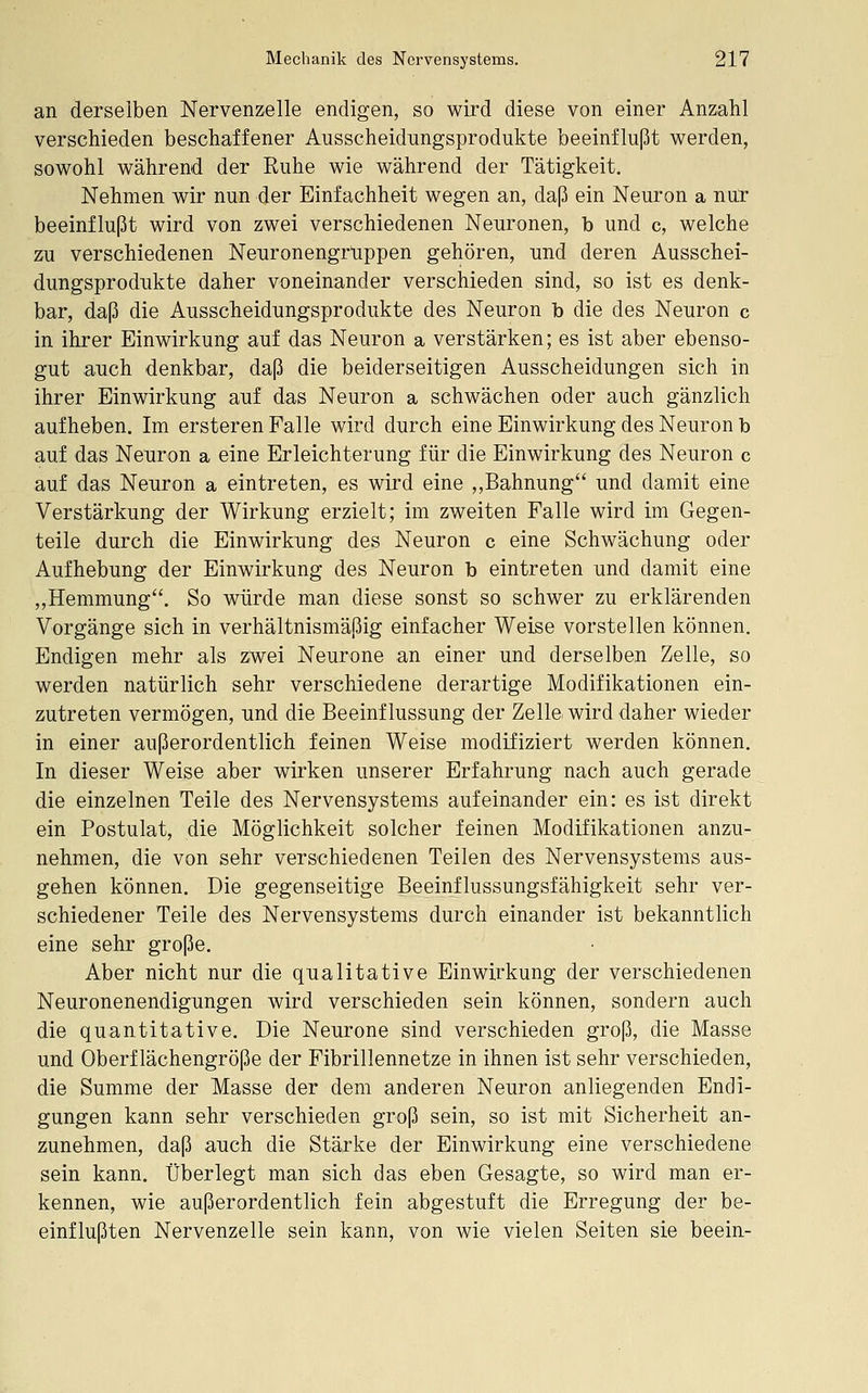 an derselben Nervenzelle endigen, so wird diese von einer Anzahl verschieden beschaffener Ausscheidnngsprodukte beeinflußt werden, sowohl während der Ruhe wie während der Tätigkeit. Nehmen wir nun der Einfachheit wegen an, daß ein Neuron a nur beeinflußt wird von zwei verschiedenen Neuronen, b und c, welche zu verschiedenen Neuronengrlippen gehören, und deren Ausschei- dungsprodukte daher voneinander verschieden sind, so ist es denk- bar, daß die Ausscheidungsprodukte des Neuron b die des Neuron c in ihrer Einwirkung auf das Neuron a verstärken; es ist aber ebenso- gut auch denkbar, daß die beiderseitigen Ausscheidungen sich in ihrer Einwirkung auf das Neuron a schwächen oder auch gänzlich aufheben. Im ersteren Falle wird durch eine Einwirkung des Neuron b auf das Neuron a eine Erleichterung für die Einwirkung des Neuron c auf das Neuron a eintreten, es wird eine ,,Bahnung und damit eine Verstärkung der Wirkung erzielt; im zweiten Falle wird im Gegen- teile durch die Einwirkung des Neuron c eine Schwächung oder Aufhebung der Einwirkung des Neuron b eintreten und damit eine ,,Hemmung. So würde man diese sonst so schwer zu erklärenden Vorgänge sich in verhältnismäßig einfacher Weise vorstellen können. Endigen mehr als zwei Neurone an einer und derselben Zelle, so werden natürlich sehr verschiedene derartige Modifikationen ein- zutreten vermögen, und die Beeinflussung der Zelle wird daher wieder in einer außerordentlich feinen Weise modifiziert werden können. In dieser Weise aber wirken unserer Erfahrung nach auch gerade die einzelnen Teile des Nervensystems aufeinander ein: es ist direkt ein Postulat, die Möglichkeit solcher feinen Modifikationen anzu- nehmen, die von sehr verschiedenen Teilen des Nervensystems aus- gehen können. Die gegenseitige Beeinflussungsfähigkeit sehr ver- schiedener Teile des Nervensystems durch einander ist bekanntlich eine sehr große. Aber nicht nur die qualitative Einwirkung der verschiedenen Neuronenendigungen wird verschieden sein können, sondern auch die quantitative. Die Neurone sind verschieden groß, die Masse und Oberflächengröße der Fibrillennetze in ihnen ist sehr verschieden, die Summe der Masse der dem anderen Neuron anliegenden Endi- gungen kann sehr verschieden groß sein, so ist mit Sicherheit an- zunehmen, daß auch die Stärke der Einwirkung eine verschiedene sein kann. Überlegt man sich das eben Gesagte, so wird man er- kennen, wie außerordentlich fein abgestuft die Erregung der be- einflußten Nervenzelle sein kann, von wie vielen Seiten sie beein-