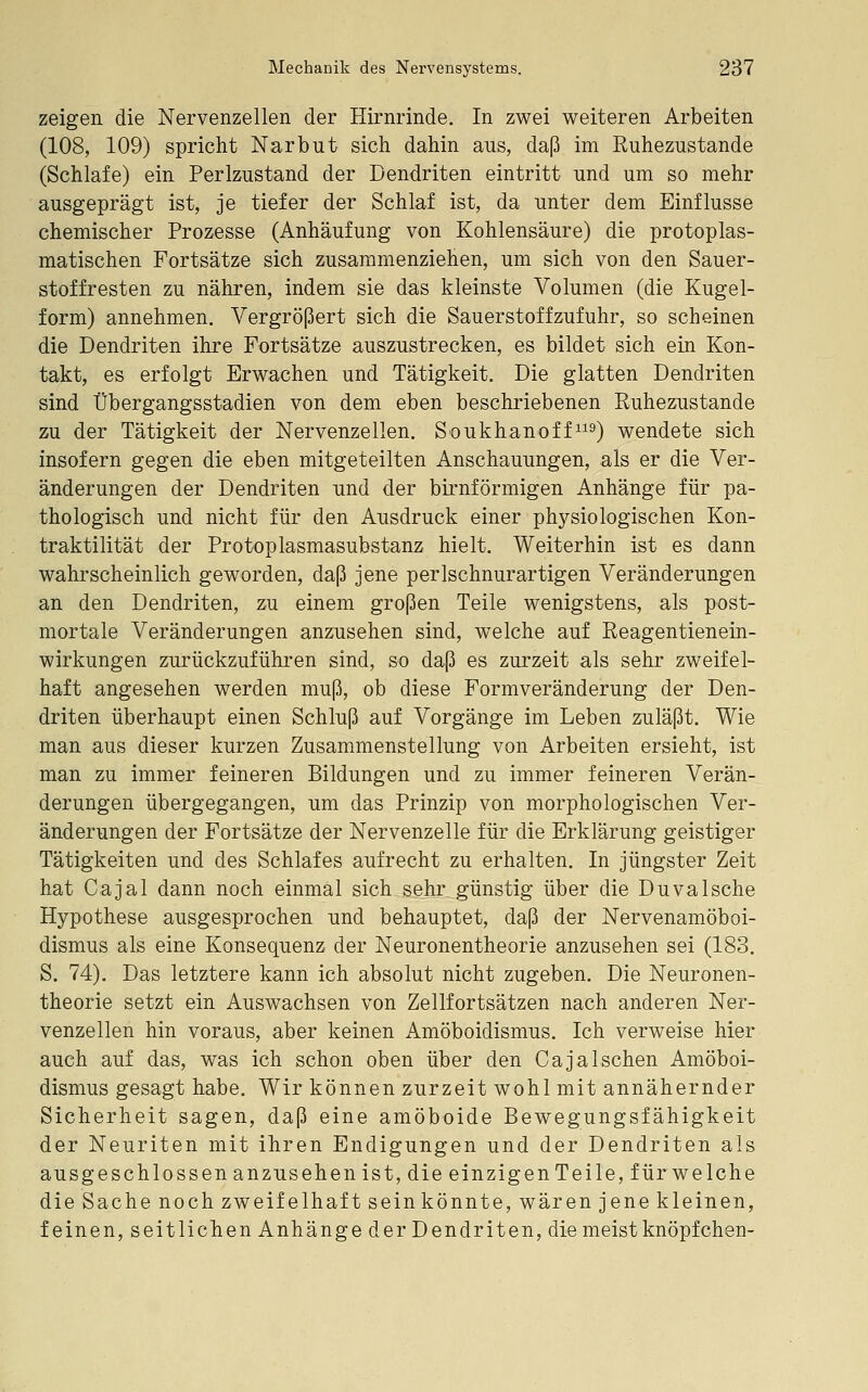 zeigen die Nervenzellen der Hirnrinde. In zwei weiteren Arbeiten (108, 109) spricht Narbut sich dahin ans, daß im Ruhezustande (Schlafe) ein Perlzustand der Dendriten eintritt und um so mehr ausgeprägt ist, je tiefer der Schlaf ist, da unter dem Einflüsse chemischer Prozesse (Anhäufung von Kohlensäure) die protoplas- matischen Fortsätze sich zusammenziehen, um sich von den Sauer- stoffresten zu nähren, indem sie das kleinste Volumen (die Kugel- form) annehmen. Vergrößert sich die Sauerstoffzufuhr, so scheinen die Dendriten ihre Fortsätze auszustrecken, es bildet sich ein Kon- takt, es erfolgt Erwachen und Tätigkeit. Die glatten Dendriten sind Übergangsstadien von dem eben beschriebenen Ruhezustände zu der Tätigkeit der Nervenzellen. Soukhanoff^^9) wendete sich insofern gegen die eben mitgeteilten Anschauungen, als er die Ver- änderungen der Dendriten und der birnförmigen Anhänge für pa- thologisch und nicht für den Ausdruck einer physiologischen Kon- traktilität der Protoplasmasubstanz hielt. Weiterhin ist es dann wahrscheinlich geworden, daß jene perlschnurartigen Veränderungen an den Dendriten, zu einem großen Teile wenigstens, als post- mortale Veränderungen anzusehen sind, welche auf Reagentienein- wirkungen zurückzuführen sind, so daß es zurzeit als sehr zweifel- haft angesehen werden muß, ob diese Formveränderung der Den- driten überhaupt einen Schluß auf Vorgänge im Leben zuläßt. Wie man aus dieser kurzen Zusammenstellung von Arbeiten ersieht, ist man zu immer feineren Bildungen und zu immer feineren Verän-^ derungen übergegangen, um das Prinzip von morphologischen Ver- änderungen der Fortsätze der Nervenzelle für die Erklärung geistiger Tätigkeiten und des Schlafes aufrecht zu erhalten. In jüngster Zeit hat Cajal dann noch einmal sich sehr günstig über die Duvalsche Hypothese ausgesprochen und behauptet, daß der Nervenamöboi- dismus als eine Konsequenz der Neuronentheorie anzusehen sei (183. S. 74). Das letztere kann ich absolut nicht zugeben. Die Neuronen- theorie setzt ein Auswachsen von Zellfortsätzen nach anderen Ner- venzellen hin voraus, aber keinen Amöboidismns. Ich verweise hier auch auf das, was ich schon oben über den CajaIschen Amöboi- dismns gesagt habe. Wir können zurzeit wohl mit annähernder Sicherheit sagen, daß eine amöboide Bewegungsfähigkeit der Neuriten mit ihren Endigungen und der Dendriten als ausgeschlossen anzusehen ist, die einzigen Teile, für welche die Sache noch zweifelhaft sein könnte, wären jene kleinen, feinen, seitlichen Anhänge der Dendriten, die meist knöpf chen-