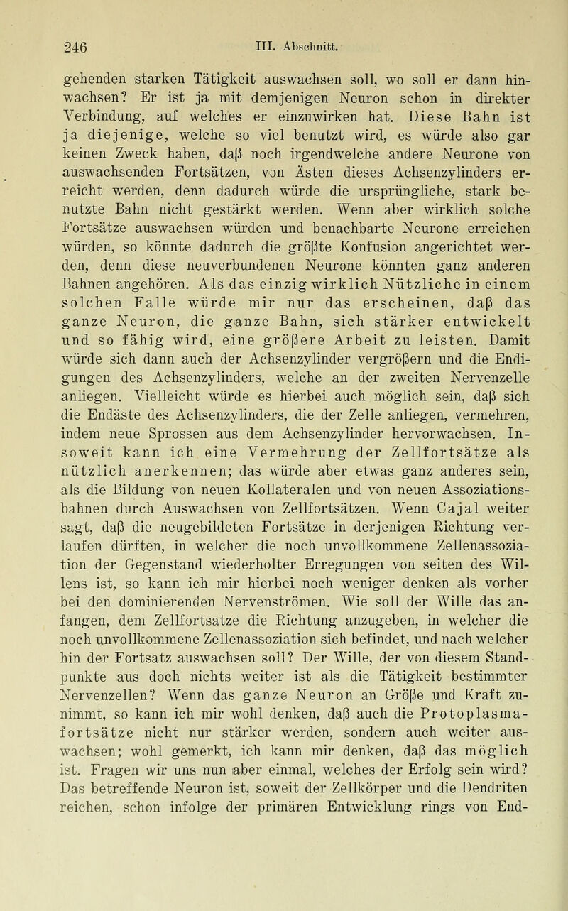 gehenden starken Tätigkeit auswachsen soll, wo soll er dann hin- wachsen? Er ist jia mit demjenigen Neuron schon in direkter Verbindung, auf welches er einzuwirken hat. Diese Bahn ist ja diejenige, welche so viel benutzt wird, es würde also gar keinen Zweck haben, daß noch irgendwelche andere Neurone von auswachsenden Fortsätzen, von Ästen dieses Achsenzylinders er- reicht werden, denn dadurch würde die ursprüngliche, stark be- nutzte Bahn nicht gestärkt werden. Wenn aber wirklich solche Fortsätze auswachsen würden und benachbarte Neurone erreichen würden, so könnte dadurch die größte Konfusion angerichtet wer- den, denn diese neuverbundenen Neurone könnten ganz anderen Bahnen angehören. ALs das einzig wirklich Nützliche in einem solchen Falle würde mir nur das erscheinen, daß das ganze Neuron, die ganze Bahn, sich stärker entwickelt und so fähig wird, eine größere Arbeit zu leisten. Damit würde sich dann auch der Achsenzylinder vergrößern und die Endi- gungen des Achsenzylinders, welche an der zweiten Nervenzelle anliegen. Vielleicht würde es hierbei auch möglich sein, daß sich die Endäste des Achsenzylinders, die der Zelle anliegen, vermehren, indem neue Sprossen aus dem Achsenzylinder hervorwachsen. In- soweit kann ich eine Vermehrung der Zellfortsätze als nützlich anerkennen; das würde aber etwas ganz anderes sein, als die Bildung von neuen Eollateralen und von neuen Assoziations- bahnen durch Auswachsen von Zellfortsätzen. Wenn Cajal weiter sagt, daß die neugebildeten Fortsätze in derjenigen Richtung ver- laufen dürften, in welcher die noch unvollkommene Zellenassozia- tion der Gegenstand wiederholter Erregungen von seiten des Wil- lens ist, so kann ich mir hierbei noch weniger denken als vorher bei den dominierenden Nervenströmen. Wie soll der Wille das an- fangen, dem Zellfortsatze die Pachtung anzugeben, in welcher die noch unvollkommene Zellenassoziation sich befindet, und nach welcher hin der Fortsatz auswachsen soll? Der Wille, der von diesem Stand- punkte aus doch nichts weiter ist als die Tätigkeit bestimmter Nervenzellen? Wenn das ganze Neuron an Größe und Kraft zu- nimmt, so kann ich mir wohl denken, daß auch die Protoplasma- fortsätze nicht nur stärker werden, sondern auch weiter aus- wachsen; wohl gemerkt, ich kann mir denken, daß das möglich ist. Fragen wir uns nun aber einmal, welches der Erfolg sein wird? Das betreffende Neuron ist, soweit der Zellkörper und die Dendriten reichen, schon infolge der primären Entwicklung rings von End-