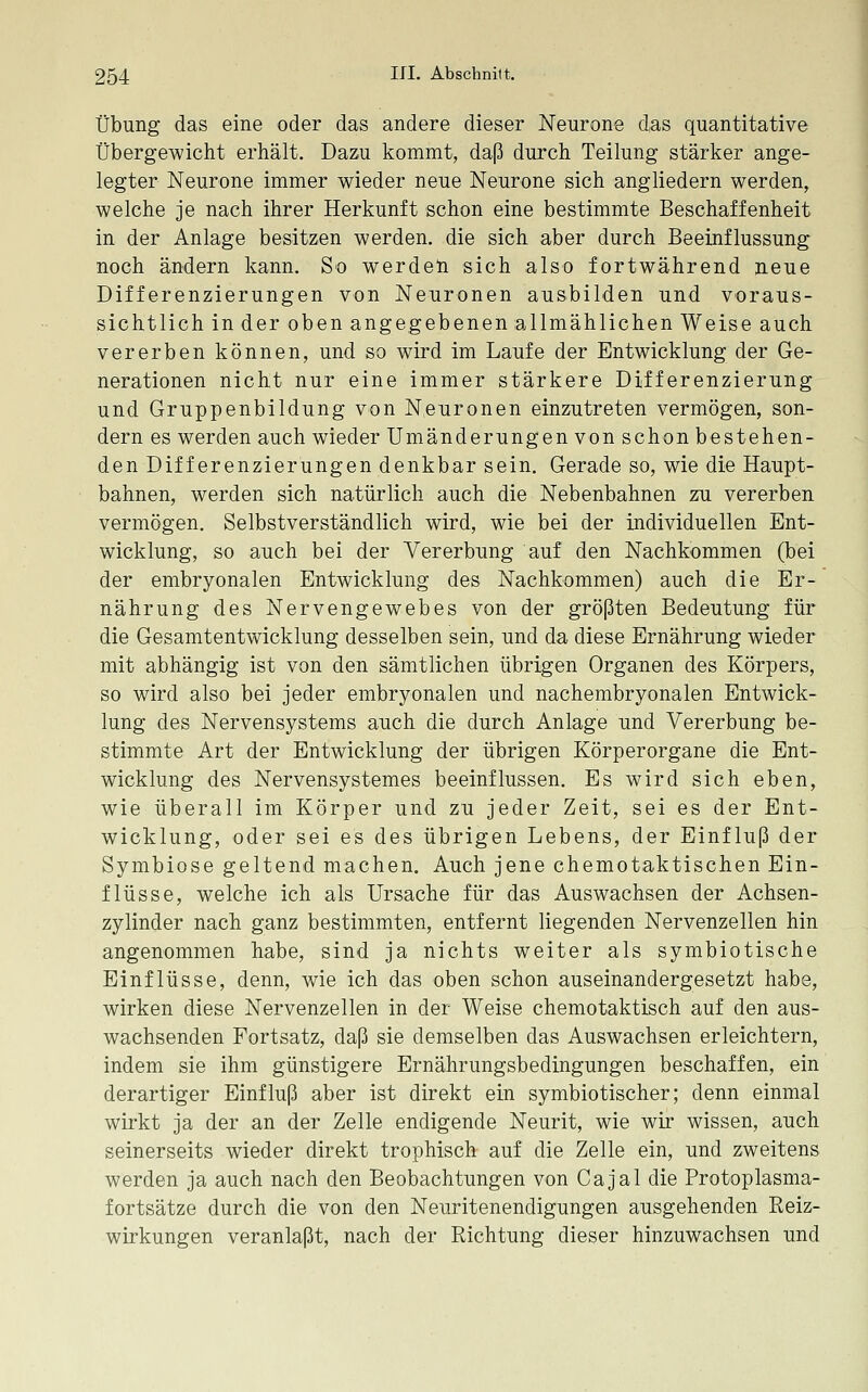Übung das eine oder das andere dieser Neurone das quantitative Übergewicht erhält. Dazu kommt, daß durch Teilung stärker ange- legter Neurone immer wieder neue Neurone sich angliedern werden, welche je nach ihrer Herkunft schon eine bestimmte Beschaffenheit in der Anlage besitzen werden, die sich aber durch Beeinflussung noch ändern kann. So werdeli sich also fortwährend neue Differenzierungen von Neuronen ausbilden und voraus- sichtlich in der oben angegebenen allmählichen Weise auch vererben können, und so wird im Laufe der Entwicklung der Ge- nerationen nicht nur eine immer stärkere Differenzierung und Gruppenbildung von Neuronen einzutreten vermögen, son- dern es werden auch wieder Umänderungen von schon bestehen- den Differenzierungen denkbar sein. Gerade so, wie die Haupt- bahnen, werden sich natürlich auch die Nebenbahnen zu vererben vermögen. Selbstverständlich wird, wie bei der individuellen Ent- wicklung, so auch bei der Vererbung auf den Nachkommen (bei der embryonalen Entwicklung des Nachkommen) auch die Er- nährung des Nervengewebes von der größten Bedeutung für die Gesamtentwicklung desselben sein, und da diese Ernährung wieder mit abhängig ist von den sämtlichen übrigen Organen des Körpers, so wird also bei jeder embryonalen und nachembryonalen Entwick- lung des Nervensystems auch die durch Anlage und Vererbung be- stimmte Art der Entwicklung der übrigen Körperorgane die Ent- wicklung des Nervensystemes beeinflussen. Es wird sich eben, wie überall im Körper und zu jeder Zeit, sei es der Ent- wicklung, oder sei es des übrigen Lebens, der Einfluß der Symbiose geltend machen. Auch jene chemotaktischen Ein- flüsse, welche ich als Ursache für das Auswachsen der Achsen- zylinder nach ganz bestimmten, entfernt liegenden Nervenzellen hin angenommen habe, sind ja nichts weiter als symbiotische Einflüsse, denn, wie ich das oben schon auseinandergesetzt habe, wirken diese Nervenzellen in der Weise chemotaktisch auf den aus- wachsenden Fortsatz, daß sie demselben das Auswachsen erleichtern, indem sie ihm günstigere Ernährungsbedingungen beschaffen, ein derartiger Einfluß aber ist direkt ein symbiotischer; denn einmal wirkt ja der an der Zelle endigende Neurit, wie wir wissen, auch seinerseits wieder direkt trophisch auf die Zelle ein, und zweitens werden ja auch nach den Beobachtungen von Cajal die Protoplasma- fortsätze durch die von den Neuritenendigungen ausgehenden Reiz- wirkungen veranlaßt, nach der Richtung dieser hinzuwachsen und