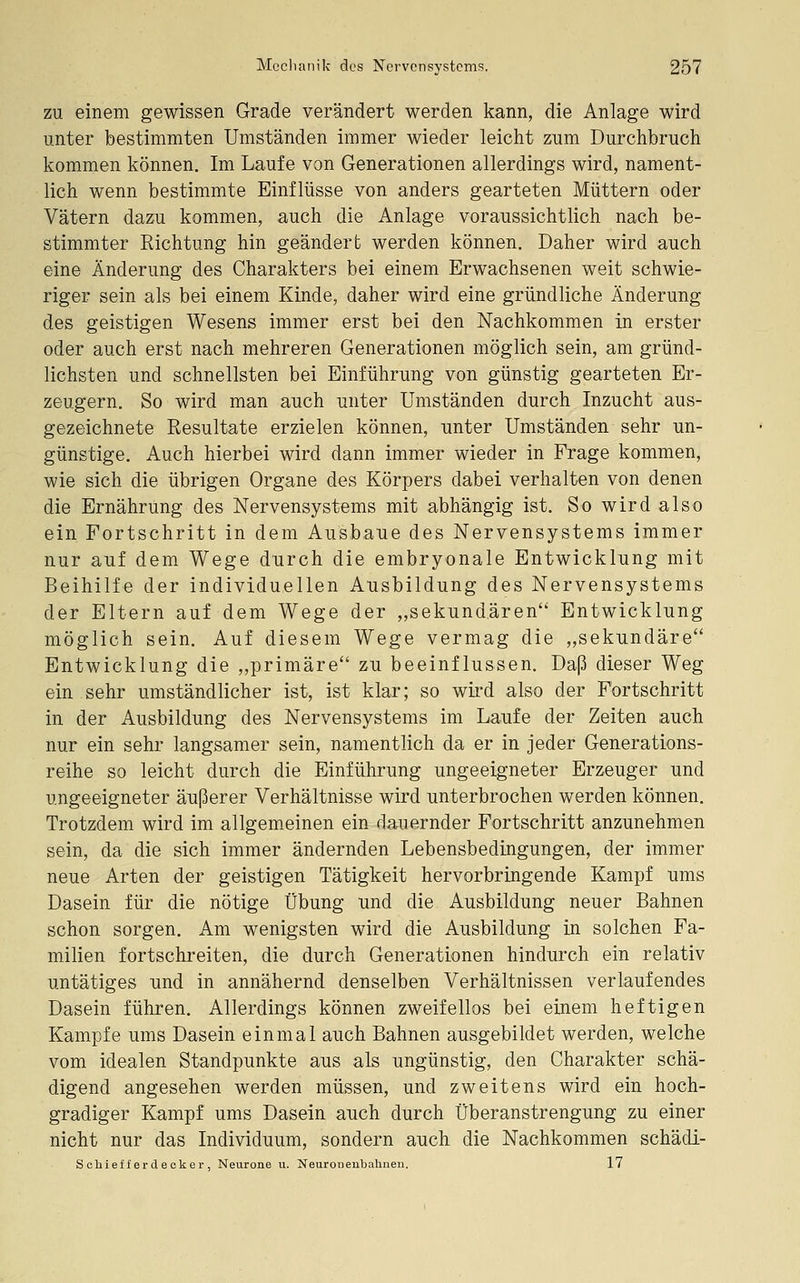 ZU einem gewissen Grade verändert werden kann, die Anlage wird unter bestimmten Umständen immer wieder leicht zum Durchbruch kommen können. Im Laufe von Generationen allerdings wird, nament- lich wenn bestimmte Einflüsse von anders gearteten Müttern oder Vätern dazu kommen, auch die Anlage voraussichtlich nach be- stimmter Richtung hin geändert werden können. Daher wird auch eine Änderung des Charakters bei einem Erwachsenen weit schwie- riger sein als bei einem Kinde, daher wird eine gründliche Änderung des geistigen Wesens immer erst bei den Nachkommen in erster oder auch erst nach mehreren Generationen möglich sein, am gründ- lichsten und schnellsten bei Einführung von günstig gearteten Er- zeugern. So wird man auch unter Umständen durch Inzucht aus- gezeichnete Resultate erzielen können, unter Umständen sehr un- günstige. Auch hierbei wird dann immer wieder in Frage kommen, wie sich die übrigen Organe des Körpers dabei verhalten von denen die Ernährung des Nervensystems mit abhängig ist. So wird also ein Fortschritt in dem Ausbaue des Nervensystems immer nur auf dem Wege durch die embryonale Entwicklung mit Beihilfe der individuellen Ausbildung des Nervensystems der Eltern auf dem Wege der ,,sekundären Entwicklung möglich sein. Auf diesem Wege vermag die ,,sekundäre Entwicklung die „primäre zu beeinflussen. Dap dieser Weg ein sehr umständlicher ist, ist klar; so wird also der Fortschritt in der Ausbildung des Nervensystems im Laufe der Zeiten auch nur ein sehr langsamer sein, namentlich da er in jeder Generations- reihe so leicht durch die Einführung ungeeigneter Erzeuger und ungeeigneter äußerer Verhältnisse wird unterbrochen werden können. Trotzdem wird im allgemeinen ein dauernder Fortschritt anzunehmen sein, da die sich immer ändernden Lebensbedingungen, der immer neue Arten der geistigen Tätigkeit hervorbringende Kampf ums Dasein für die nötige Übung und die Ausbildung neuer Bahnen schon sorgen. Am wenigsten wird die Ausbildung in solchen Fa- milien fortschreiten, die durch Generationen hindurch ein relativ untätiges und in annähernd denselben Verhältnissen verlaufendes Dasein führen. Allerdings können zweifellos bei einem heftigen Kampfe ums Dasein einmal auch Bahnen ausgebildet werden, welche vom idealen Standpunkte aus als ungünstig, den Charakter schä- digend angesehen werden müssen, und zweitens wird ein hoch- gradiger Kampf ums Dasein auch durch Überanstrengung zu einer nicht nur das Individuum, sondern auch die Nachkommen schädi- Sohief f er decker , Neurone u. Neuronenbahnen. 17