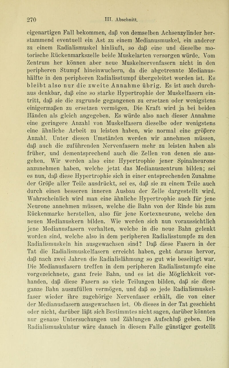 eigenartigen Fall bekommen, daß von demselben Achsenzylinder her- stammend eventuell ein Ast zu einem Medianusmuskel, ein anderer zu einem Radialismuskel hinläuft, so daß eine und dieselbe mo- torische Rückenmarkszelle beide Muskelarten versorgen würde. Vom Zentrum her können aber neue Muskelnervenfasern nicht in den peripheren Stumpf hineinwuchern, da die abgetrennte Medianus- hälfte in den peripheren Radialisstumpf übergeleitet worden ist. Es bleibt also nur die zweite Annahme übrig. Es ist auch durch- aus denkbar, daß eine so starke Hypertrophie der Muskelfasern ein- tritt, daß sie die zugrunde gegangenen zu ersetzen oder wenigstens einigermaßen zu ersetzen vermögen. Die Kraft wird ja bei beiden Händen als gleich angegeben. Es würde also nach dieser Annahme eine geringere Anzahl von Muskelfasern dieselbe oder wenigstens eine ähnliche Arbeit zu leisten haben, wie normal eine größere Anzahl. Unter diesen Umständen werden wir annehmen müssen, daß auch die zuführenden Nervenfasern mehr zu leisten haben als früher, und dementsprechend auch die Zellen von denen sie aus- gehen. Wir werden also eine Hypertrophie jener Spinalneurone anzunehmen haben, welche jetzt das Medianuszentrum bilden; sei es nun, daß diese Hypertrophie sich in einer entsprechenden Zunahme der Größe aller Teile ausdrückt, sei es, daß sie zu einem Teile auch durch einen besseren inneren Ausbau der Zelle dargestellt wird. Wahrscheinlich wird man eine ähnliche Hypertrophie auch für jene Neurone annehmen müssen, welche die Bahn von der Rinde bis zum Rückenmarke herstellen, also für jene Kortexneurone, welche den neuen Medianuskern bilden. Wie werden sich nun voraussichtlich jene Medianusfasern verhalten, welche in die neue Bahn gelenkt worden sind, welche also in dem peripheren Radialisstumpfe zu den Radialismuskeln hin ausgewachsen sind? Daß diese Fasern in der Tat die Radialismuskelfasern erreicht haben, geht daraus hervor, daß nach zwei Jahren die Radialislähmung so gut wie beseitigt war. Die Medianusfasern treffen in dem peripheren Radialisstumpfe eine vorgezeichnete, ganz freie Bahn, und es ist die Möglichkeit vor- handen, daß diese Fasern so viele Teilungen bilden, daß sie diese ganze Bahn auszufüllen vermögen, und daß so jede Radialismuskel- faser wieder ihre zugehörige Nervenfaser erhält, die von einer der Medianusfasern ausgewachsen ist. Ob dieses in der Tat geschieht oder nicht, darüber läßt sich Bestimmtes nicht sagen, darüber könnten nur genaue Untersuchungen und Zählungen Aufschluß geben. Die Radialismuskulatur wär^ danach in diesem Falle günstiger gestellt