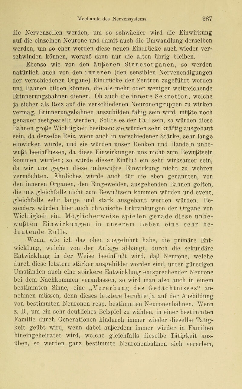 die Nervenzellen werden, um so schwächer wird die Einwirkung auf die einzelnen Neurone und damit auch die Umwandlung derselben werden, um so eher werden diese neuen Eindrücke auch wieder ver- schwinden können, worauf dann nur die alten übrig bleiben. Ebenso wie von den äußeren Sinnesorganen, so werden natürlich auch von den inneren (den sensiblen Nervenendigungen der verschiedenen Organe) Eindrücke den Zentren zugeführt werden und Bahnen bilden können, die als mehr oder weniger weitreichende Erinnerungsbahnen dienen. Ob auch die inuiere Sekretion, welche ja sicher als Reiz auf die verschiedenen Neuronengruppen zu wirken vermag, Erinnerungsbahnen auszubilden fähig sein wird, müßte noch genauer festgestellt werden. Sollte es der Fall sein, so würden diese Bahnen große Wichtigkeit besitzen: sie würden sehr kräftig ausgebaut sein, da derselbe Reiz, wenn auch in verschiedener Stärke, sehr lange einwirken würde, und sie würden unser Denken und Handeln unbe- wußt beeinflussen, da diese Einwirkungen uns nicht zum Bewußtsein kommen würden; so würde dieser Einfluß ein sehr wirksamer sein, da wir uns gegen diese unbewußte Einwirkung nicht zu wehren vermöchten. Ähnliches würde auch für die eben genannten, von den inneren Organen, den Eingeweiden, ausgehenden Bahnen gelten, die uns gleichfalls nicht zum Bewußtsein kommen würden und event. gleichfalls sehr lange und stark ausgebaut werden würden. Be- sonders würden hier auch chronische Erkrankungen der Organe von Wichtigkeit ein. Möglicherweise spielen gerade diese unbe- wußten Einwirkungen in unserem Leben eine sehr be- deutende Rolle. Wenn, wie ich das oben ausgeführt habe, die primäre Ent- wicklung, welche von der Anlage abhängt, durch die sekundäre Entwicklung in der Weise beeinflußt wird, daß Neurone, welche durch diese letztere stärker ausgebildet worden sind, unter günstigen Umständen auch eine stärkere Entwicklung entsprechender Neurone bei dem Nachkommen veranlassen, so wird man also auch in einem bestimmten Sinne, eine „Vererbung des Gedächtnisses an- nehmen müssen, denn dieses letztere beruhte ja auf der Ausbildung von bestimmten Neuronen resp. bestimmten Neuronenbahnen. Wenn z. B., um ein sehr deutliches Beispiel zu wählen, in einer bestimmten Familie durch Generationen hindurch immer wieder dieselbe Tätig- keit geübt wird, wenn dabei außerdem immer wieder in Familien hineingeheiratet wird, welche gleichfalls dieselbe Tätigkeit aus- üben, so werden ganz bestimmte Neuronenbahnen sich vererben,