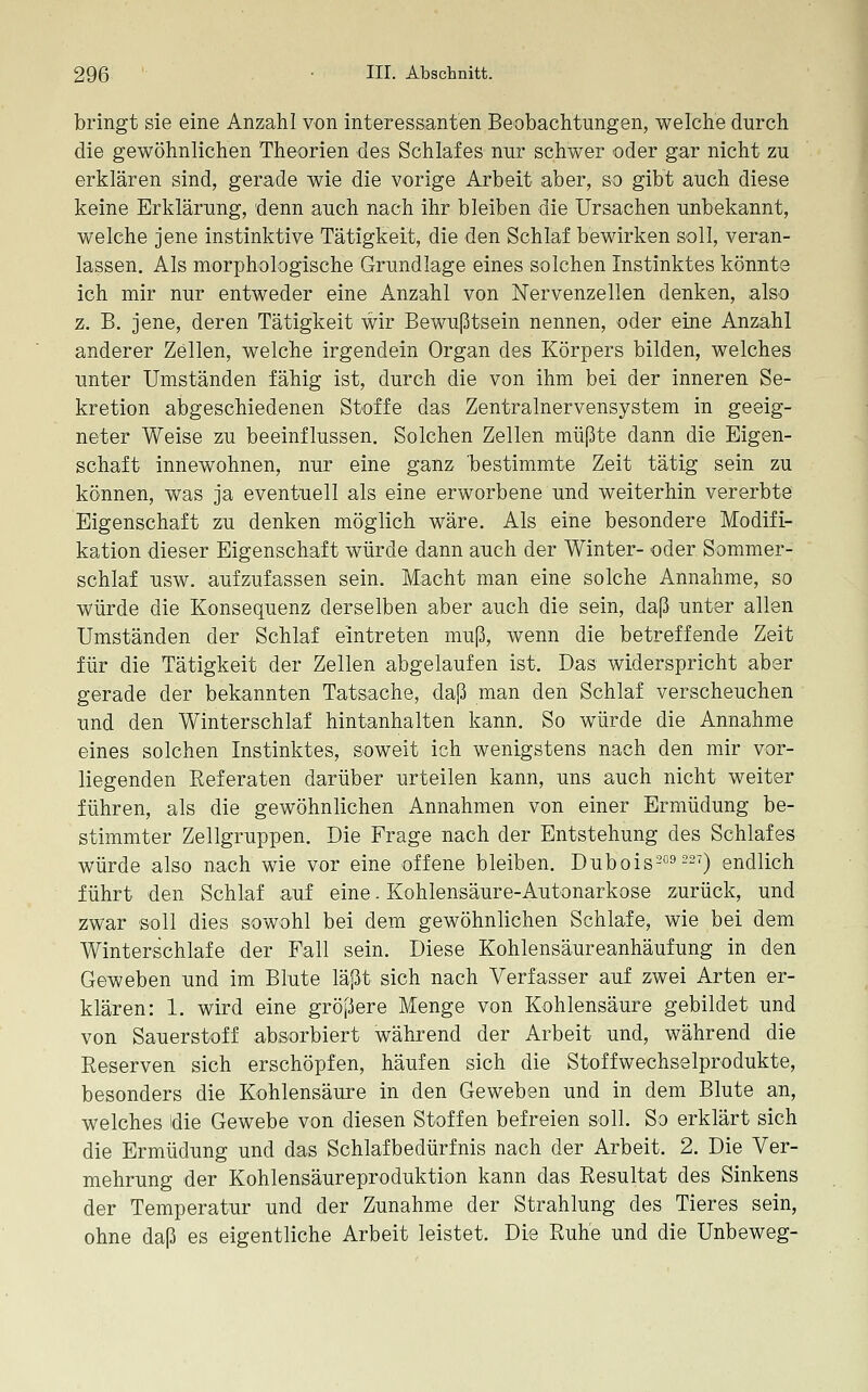 bringt sie eine Anzahl von interessanten Beobachtungen, welche durch die gewöhnlichen Theorien des Schlafes nur schwer oder gar nicht zu erklären sind, gerade wie die vorige Arbeit aber, so gibt auch diese keine Erklärung, 'denn auch nach ihr bleiben die Ursachen unbekannt, welche jene instinktive Tätigkeit, die den Schlaf bewirken soll, veran- lassen. Als morphologische Grundlage eines solchen Instinktes könnte ich mir nur entweder eine Anzahl von Nervenzellen denken, also z, B. jene, deren Tätigkeit wir Bewußtsein nennen, oder eine Anzahl anderer Zellen, welche irgendein Organ des Körpers bilden, welches unter Umständen fähig ist, durch die von ihm bei der inneren Se- kretion abgeschiedenen Stoffe das Zentralnervensystem in geeig- neter Weise zu beeinflussen. Solchen Zellen müßte dann die Eigen- schaft innewohnen, nur eine ganz bestimmte Zeit tätig sein zu können, was ja eventuell als eine erworbene und weiterhin vererbte Eigenschaft zu denken möglich wäre. Als eine besondere Modifi- kation dieser Eigenschaft würde dann auch der Winter- oder Sommer- schlaf usw. aufzufassen sein. Macht man eine solche Annahme, so würde die Konsequenz derselben aber auch die sein, daß unter allen Umständen der Schlaf eintreten muß, wenn die betreffende Zeit für die Tätigkeit der Zellen abgelaufen ist. Das widerspricht aber gerade der bekannten Tatsache, daß man den Schlaf verscheuchen und den Winterschlaf hintanhalten kann. So würde die Annahme eines solchen Instinktes, soweit ich wenigstens nach den mir vor- liegenden Referaten darüber urteilen kann, uns auch nicht weiter führen, als die gewöhnlichen Annahmen von einer Ermüdung be- stimmter Zellgruppen. Die Frage nach der Entstehung des Schlafes würde also nach wie vor eine offene bleiben. Dubois''^9 227) endlich führt den Schlaf auf eine. Kohlensäure-Autonarkose zurück, und zwar soll dies sowohl bei dem gewöhnlichen Schlafe, wie bei dem Winterschlafe der Fall sein. Diese Kohlensäureanhäufung in den Geweben und im Blute läßt sich nach Verfasser auf zwei Arten er- klären: 1. wird eine größere Menge von Kohlensäure gebildet und von Sauerstoff absorbiert während der Arbeit und, während die Reserven sich erschöpfen, häufen sich die Stoffwechselprodukte, besonders die Kohlensäure in den Geweben und in dem Blute an, welches die Gewebe von diesen Stoffen befreien soll. So erklärt sich die Ermüdung und das Schlafbedürfnis nach der Arbeit. 2. Die Ver- mehrung der Kohlensäureproduktion kann das Resultat des Sinkens der Temperatur und der Zunahme der Strahlung des Tieres sein, ohne daß es eigentliche Arbeit leistet. Die Ruhe und die Unbeweg-