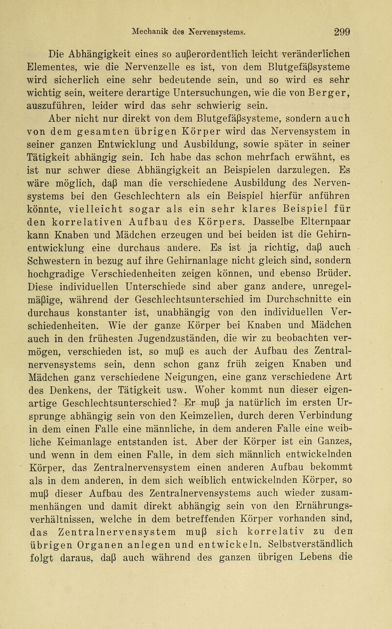 Die Abhängigkeit eines so außerordentlich leicht veränderlichen Elementes, wie die Nervenzelle es ist, von dem Blutgefäßsysteme wird sicherlich eine sehr bedeutende sein, und so wird es sehr wichtig sein, weitere derartige Untersuchungen, wie die von Berg er, auszuführen, leider wird das sehr schwierig sein. Aber nicht nur direkt von dem Blutgefäßsysteme, sondern auch von dem gesamten übrigen Körper wird das Nervensystem in seiner ganzen Entwicklung und Ausbildung, sowie später in seiner Tätigkeit abhängig sein. Ich habe das schon mehrfach erwähnt, es ist nur schwer diese Abhängigkeit an Beispielen darzulegen. Es wäre möglich, daß man die verschiedene Ausbildung des Nerven- systems bei den Geschlechtern als ein Beispiel hierfür anführen könnte, vielleicht sogar als ein sehr klares Beispiel für den korrelativen Aufbau des Körpers. Dasselbe Elternpaar kann Knaben und Mädchen erzeugen und bei beiden ist die Gehirn- entwicklung eine durchaus andere. Es ist ja richtig, daß auch Schwestern in bezug auf ihre Gehirnanlage nicht gleich sind, sondern hochgradige Verschiedenheiten zeigen können, und ebenso Brüder. Diese individuellen Unterschiede sind aber ganz andere, unregel- mäßige, während der Geschlechtsunterschied im Durchschnitte ein durchaus konstanter ist, unabhängig von den individuellen Ver- schiedenheiten. Wie der ganze Körper bei Knaben und Mädchen auch in den frühesten Jugendzuständen, die wir zu beobachten ver- mögen, verschieden ist, so muß es auch der Aufbau des Zentral- nervensystems sein, denn schon ganz früh zeigen Knaben und Mädchen ganz verschiedene Neigungen, eine ganz verschiedene Art des Denkens, der Tätigkeit usw. Woher kommt nun dieser eigen- artige Geschlechtsunterschied? Er muß ja natürlich im ersten Ur- sprünge abhängig sein von den Keimzellen, durch deren Verbindung in dem einen Falle eine männliche, in dem anderen Falle eine weib- liche Keimanlage entstanden ist. Aber der Körper ist ein Ganzes, und wenn in dem einen Falle, in dem sich männlich entwickelnden Körper, das Zentralnervensystem einen anderen Aufbau bekommt als in dem anderen, in dem sich weiblich entwickelnden Körper, so muß dieser Aufbau des Zentralnervensystems auch wieder zusam- menhängen und damit direkt abhängig sein von den Ernährungs- verhältnissen, welche in dem betreffenden Körper vorhanden sind, das Zentralnervensystem muß sich korrelativ zu den übrigen Organen anlegen und entwickeln. Selbstverständlich folgt daraus, daß auch während des ganzen übrigen Lebens die