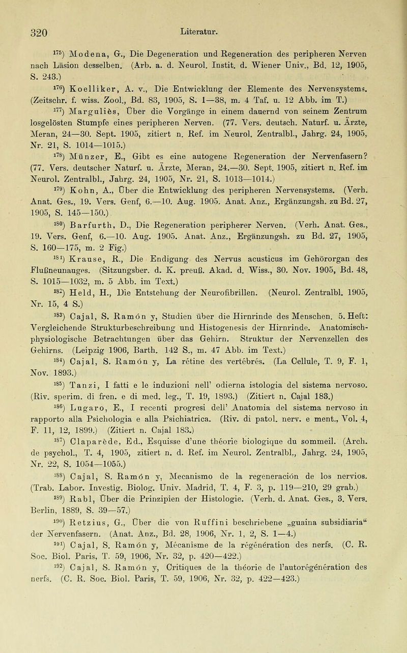 1''^) Modena, Gr., Die Degeneration und Regeneration des peripheren Nerven nacb Läsion desselben. (Arb. a. d. Neurol. Instit, d. Wiener Univ., Bd. 12, 1905, S. 243.) ^'^^) Koelliker, A. v., Die Entwicklung der Elemente des Nervensystems. (Zeitschr. f. wiss. Zool., Bd. 83, 1905, S. 1—38, m. 4 Taf. u. 12 Abb. im T.) '') Marguli ÖS, Über die Vorgänge in einem dauernd von seinem Zentrum losgelösten Stumpfe eines peripheren Nerven. (77. Vers, deutsch. Naturf. u. Arzte, Heran, 24—30. Sept. 1905, zitiert n. Ref. im Neurol. Zentralbl., Jahrg. 24, 1905, Nr. 21, S. 1014—1015.) ^'^^) Münzer, E., Gibt es eine autogene Regeneration der Nervenfasern? (77. Vers, deutscher Naturf. u. Ärzte, Heran, 24.—30. Sept. 1905, zitiert n. Ref. im Neurol. Zentralbl., Jahrg. 24, 1905, Nr. 21, S. 1013—1014.) ^) Kohn, A., Über die Entwicklung des peripheren Nervensystems. (Verh. Anat. Ges., 19. Vers. Genf, 6.-10. Aug. 1905. Anat. Anz., Ergänzungsh. zu Bd. 27, 1905, S. 145—150.) iS) Barfurth, D., Die Regeneration peripherer Nerven. (Verh. Anat. Ges., 19. Vers. Genf, 6.—10. Aug. 1905. Anat. Anz., Ergänzungsh. zu Bd. 27, 1905, S. 160—175, m. 2 Eig.) ^®0 Krause, R., Die Endigung des Nervus acusticus im Gehörorgan des Flußneunaugps. (Sitzungsber. d. K. preuß. Akad. d. Wiss., 30. Nov. 1905, Bd. 48, S. 1015—1032, m. 5 Abb. im Text.) ^82) Held, H., Die Entstehung der Neurofibrillen. (Neurol. Zentralbl. 1905, Nr. 15, 4 S.) ^^5) Oajal, S. Ramön y, Studien über die Hirnrinde des Menschen. B.Heft: Vergleichende Strukturbeschreibung und Histogenesis der Hirnrinde. Anatomisch- physiologische Betrachtungen über das Gehirn. Struktur der Nervenzellen des Gehirns. (Leipzig 1906, Barth. 142 S., m. 47 Abb. im Text.) ^^*) Cajal, S. Ramön y, La retine des vertebres. (La Cellule, T. 9, F. 1, Nov. 1893.) '^^) Tanzi, I fatti e le induzioni nell' odierna istologia del sistema nervoso. (Riv. sperim. di fren. e di med. leg., T. 19, 1893.) (Zitiert n. Cajal 183.) ^8^) Lugaro, E., I recenti progresi dell' Anatomia del sistema nervoso in. rapporto alla Psichologia e alla Psichiatrica. (Riv. di patol. nerv, e ment., Vol. 4, F. 11, 12, 1899.) (Zitiert n. Cajal 183.) ^s'^) Claparfede, Ed., Esquisse d'une theorie biologique du sommeil. (Arch. de psychol., T. 4, 1905, zitiert n. d. Ref. im Neurol. Zentralbl,, Jahrg. 24, 1905, Nr. 22, S. 1054—1055.) '^^) Cajal, S. Ramön y, Hecanismo de la regeneraciön de los nervios. (Trab. Labor. Investig. Biolog. Univ. Hadrid, T. 4, F. 3, p. 119—210, 29 grab.) *s^) Rabl, Über die Prinzipien der Histologie. (Verh. d. Anat. Ges., 8. Vers. Berlin, 1889, S. 39—57.) ^^°) Retzius, G., Über die von Ruffini beschriebene „guaina subsidiaria der Nervenfasern. (Anat. Anz., Bd. 28, 1906, Nr. 1, 2, S. 1—4.) ^*^) Cajal, S. Ramön y, Hecanisme de la regeneration des nerfs. (C. R. Soc. Biol. Paris, T. 59, 1906, Nr. 32, p. 420—422.) i^^j Cajal, S. Ramön y, Critiques de la theorie de l'autoregeneration des nerfs. (C. R. Soc. Biol. Paris, T. 59, 1906, Nr. .32, p. 422—423.)