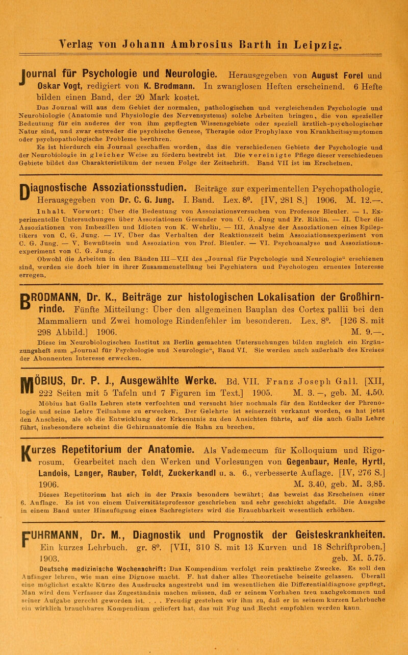 J ournal für Psychologie und Neurologie. Herausaegeben von August Forei und Oskar Vogt, redigiert von K. Brodmann. In zwanglosen Heften erscheinend. 6 Hefte bilden einen Band, der 20 Mark kostet. Das Journal -will aus dem Gebiet der normalen, pathologischen und vergleichenden Psychologie und Neurobiologie (A.natomie und Physiologie des Nervensystems) solche Arbeiten bringen, die von spezieller Bedeutung für ein anderes der von ihm gepflegten Wissensgebiete oder speziell ärztlich-psTChologischer Natur sind, und zwar entvreder die psychische Genese, Therapie odor Prophylaxe von Krankheitssymptomen oder psychopathologische Probleme berühren. Es ist hierdurch ein Journal geschaffen worden, das die verschiedenen Gebiete der Psychologie und der Neurobiologie in gleicher Weise zu fördern bestrebt ist. Die vereinigte Pflege dieser verschiedenen Gebiete bildet das Charakteristikum der neuen Folge der Zeitschrift. Band VII ist im Erscheinen. Diagnostische Assoziationsstudien. Beitrage zur experimenteilen Psychopathologie. Herausgegeben von Dr. C. 6. Jung. I. Band. Lex. 8. [IV, 281 S.] 1906. M. 12.—. Inhalt. Vorwort: Über die Bedeutung von Assoziationsversuchen von Professor Bleuler. — 1. Es- perimentelle Untersuchungen über Assoziationen Gesunder von C. G. Jung und Er. Riklin. — II. Über die Assoziationen von Imbezillen und Idioten von K. Wehrliu. — IH. Analyse der Assoziationen eines Epilep- tikers von C. G. Jung. — IV. Über das Verhalten der Beaktionazeit beim Assoziationsexperiment von G. &. Jung. — V. Bewußtsein und Assoziation von Prof. Bleuler. — VI. Psychoanalyse und Assoziations- experiment von G. G. Jung. Obwohl die Arbeiten in den Bänden III—VII des „Journal für Psychologie und Neurologie erschienen sind, werden sie doch hier in ihrer Zusammenstellung bei Psychiatern und Psychologen erneutes Interesse erregen. pRODMANN, Dr. K., Beiträge zur histologischen Lokalisation der Großhirn- ■^ rinde. Fünfte Mitteilung: Über den allgemeinen Bauplan des Oortex pallii bei den Mammaliern und Zwei homologe Rindenfehler im besonderen. Lex. 8°. [126 S. mit 298 Abbild.] 1906. M. 9.—. Diese im Neurobiologisohen Institut zu Berlin gemachten Untersuchungen bilden zugleich ein Ergän- zungsheft zum „Journal für Psychologie und Neurologie, Band VI. Sie werden auch außerhalb des Kreises der Abonnenten Interesse erwecken. MÖBIUS, Dr. P. J., Ausgewählte Werke. Bd. Vn. Franz Joseph Gall. [XII, 222 Seiten mit 5 Tafeln und 7 Figuren im Text.] 1905. M. 3.-, geb. M. 4.50. Möbius hat Galls Lehren stets verfochten und versucht hier nochmals für den Entdecker der Phreno- logie und seine Lehre Teilnahme zu erwecken. Der Gelehrte ist seinerzeit verkannt worden, es hat jetzt den Anschein, als ob die Entwicklung der Erkenntnis zu den Ansichten führte, auf die auch Galls Lehre führt, insbesondere scheint die Gehirnanatomie die Bahn zu brechen. K UrzeS Repetitorium der Anatomie. Ais Vademecum für Kolloquium und Rigo- rosum. Gearbeitet nach den Werken und Vorlesungen von Gegenbaur, Henle, Hyrtl, Landois, Langer, Rauber, Toldt, Zuckerkandl u. a. 6., verbesserte Auflage. [IV, 276 S.] 1906. M. 3.40, geb. M. 3.85. Dieses Repetitorium hat sich in der Praxis besonders bewährt; das beweist das Erscheinen einer 6. Auflage. Es ist von einem Universitätsprofessor geschrieben und sehr geschickt abgefaßt. Die Ausgabe in einem Band unter Hinzufügung eines Sachregisters wird die Brauchbarkeit wesentlich erhöhen. F UHRMANN, Dr. M., Diagnostik und Prognostik der Geisteskrankheiten. Ein kurzes Lehrbuch, gr. 8**. [VII, BIO S. mit 13 Kurven und 18 Schriftproben.] 1903. geb. M. 5.75. Deutsche medizinische Wochenschrift: Das Kompendium verfolgt rein praktische Zwecke. Es soll den Anfänger lehren, wie man eine Dignose macht. F. hat daher alles Theoretische beiseite gelassen. Überall eine möglichst exakte Kürze des Ausdrucks angestrebt und im wesentlichen die Differentialdiagnose gepflegt. Man wird dem Verfasser das Zugeständnis machen müssen, daß er seinem Vorhaben treu nachgekommen und seiner Aufgabe gerecht geworden ist. . . . Freudig gestelien wir ihm zu, daß er in seinem kurzen Lehrbuehe ein wirklich brauchbares Kompendium geliefert hat, das mit Fug und Kecht empfohlen werden kann.