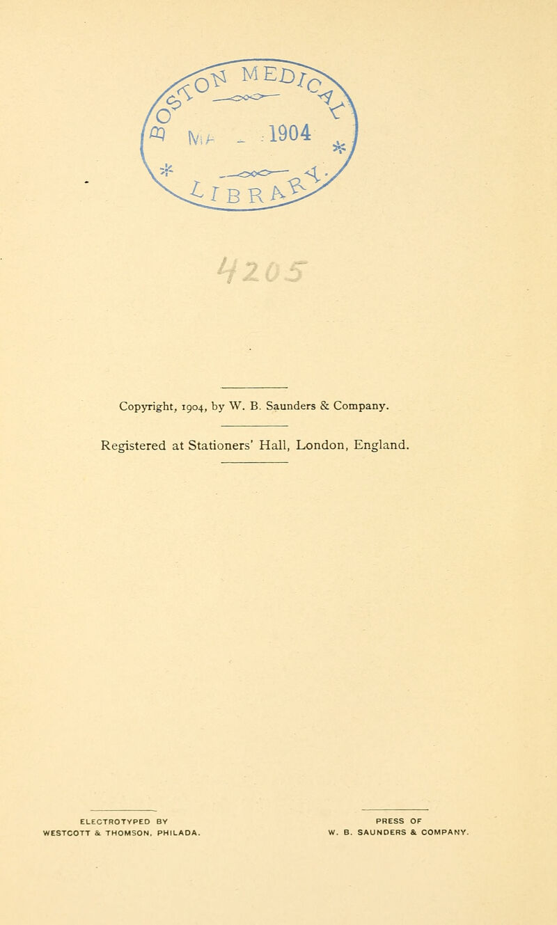 Copyright, 1904, by W. B. Saunders & Company. Registered at Stationers' Hall, London, England. ELECTROTYPED BY ^ESTCOTT 8l THOMSON, PHILADA. PRESS OF W. B. SAUNDERS &. COMPANY.