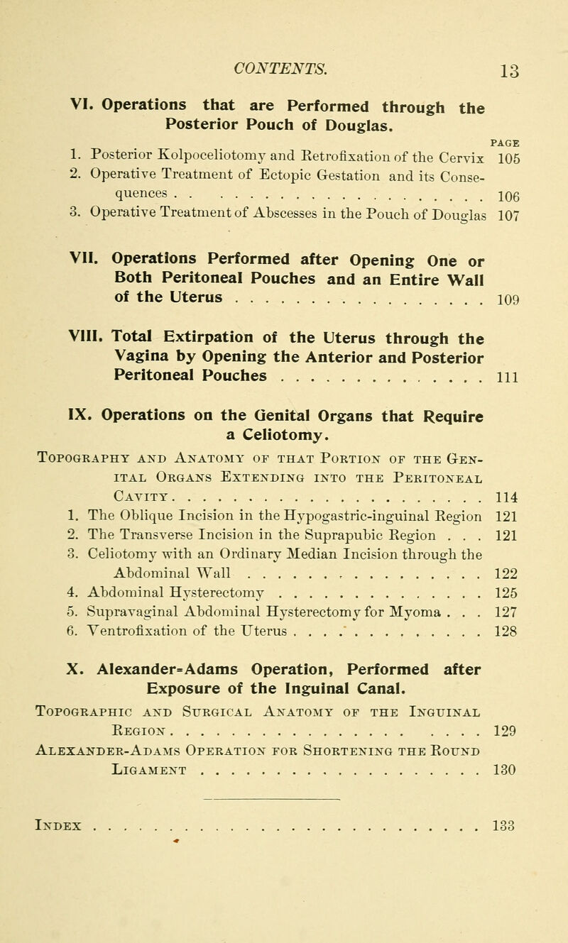 VI. Operations that are Performed through the Posterior Pouch of Douglas. PAGE 1. Posterior Kolpoceliotomy and Retrofixation of the Cervix 105 2. Operative Treatment of Ectopic Gestation and its Conse- quences iqq 3. Operative Treatment of Abscesses in the Pouch of Douglas 107 VII. Operations Performed after Opening One or Both Peritoneal Pouches and an Entire Wall of the Uterus 109 VIII. Total Extirpation of the Uterus through the Vagina by Opening the Anterior and Posterior Peritoneal Pouches Ill IX. Operations on the Genital Organs that Require a Celiotomy. Topography and Anatomy or that Portion of the Gen- ital Organs Extending into the Peritoneal Cavity 114 1. The Oblique Incision in the Hypogastric-inguinal Region 121 2. The Transverse Incision in the Suprapubic Eegion . . . 121 8. Celiotomy with an Ordinary Median Incision through the Abdominal Wall , 122 4. Abdominal Hysterectomy 125 5. Supravaginal Abdominal Hysterectomy for Myoma . . . 127 6. Ventrofixation of the Uterus 128 X. Alexander* Adams Operation, Performed after Exposure of the Inguinal Canal. Topographic and Surgical Anatomy of the Inguinal Eegion 129 Alexander-Adams Operation for Shortening the Eound Ligament 130 Index 133