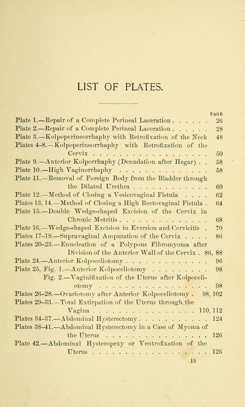 LIST OF PLATES. PAGE Plate 1.—Kepair of a Complete Perineal Laceration 26 Plate 2.—Repair of a Complete Perineal Laceration 28 Plate 3.—Kolpoperineorrhaphy with Retrofixation of the Neck 48 Plates 4-8.—Kolpoperineorrhaphy with Retrofixation of the Cervix 50 Plate 9.—Anterior Kolporrhaphy (Denudation after Hegar) . . 58 Plate 10.—High Vaginorrhaphy , 58 Plate 11.—Removal of Foreign Body from the Bladder through the Dilated Urethra 60 Plate 12.—Method of Closing a Vesicovaginal Fistula .... 62 Plates 13, 14.—Method of Closing a High Rectovaginal Fistula . 64 Plate 15.—Double Wedge-shaped Excision of the Cervix in Chronic Metritis 68 Plate 16.—Wedge-shaped Excision in Eversion and Cervicitis . 70 Plates 17-19.—Supravaginal Amputation of the Cervix .... 86 Plates 20-23.—Enucleation of a Polypous Fibromyoma after Division of the Anterior Wall of the Cervix . 86, 88 Plate 24.—Anterior Kolpoceliotomy 96 Plate 25, Fig. 1.—Anterior Kolpoceliotomy 98 Fig. 2.—Vaginifixation of the Uterus after Kolpoceli- otomy 98 Plates 26-28.—Ovariotomy after Anterior Kolpoceliotomy . 98, 102 Plates 29-33.—Total Extirpation of the Uterus through.the Vagina 110, 112 Plates 34-37.—Abdominal Hysterectomy 124 Plates 38-41.—Abdominal Hysterectomy in a Case of Myoma of the Uterus 126 Plate 42.—Abdominal Hysteropexy or Ventrofixation of the Uterus 126
