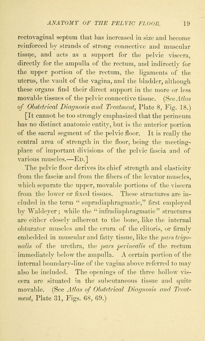 rectovaginal septum that has increased in size and become reinforced by strands of strong connective and muscular tissue, and acts as a support for the pelvic viscera, directly for the ampulla of the rectum, and indirectly for the upper portion of the rectum, the ligaments of the uterus, the vault of the vagina, and the bladder, although these organs find their direct support in the more or less movable tissues of the pelvic connective tissue. (SeeAtlas of Obstetrical Diagnosis and Treatment, Plate 8, Fig. 18.) [It cannot be too strongly emphasized that the perineum has no distinct anatomic entity, but is the anterior portion of the sacral segment of the pelvic floor. It is really the central area of strength in the floor, being the meeting- place of important divisions of the pelvic fascia and of various muscles.—Ed.] The pelvic floor derives its chief strength and elasticity from the fasciae and from the fibers of the levator muscles, which separate the upper, movable portions of the viscera from the lower or fixed tissues. These structures are in- cluded in the term  supradiaphragmatic/' first employed by Waldeyer; while the infradiaphragmatic structures are either closely adherent to the bone, like the internal obturator muscles and the crura of the clitoris, or firmly embedded in muscular and fatty tissue, like the pars trigo- nalis of the urethra, the pars perinealis of the rectum immediately below the ampulla. A certain portion of the internal boundary-line of the vagina above referred to may also be included. The openings of the three hollow vis- cera are situated in the subcutaneous tissue and quite movable. (See Atlas of Obstetrical Diagnosis and Treat- ment, Plate 31, Figs. 68, 69.)