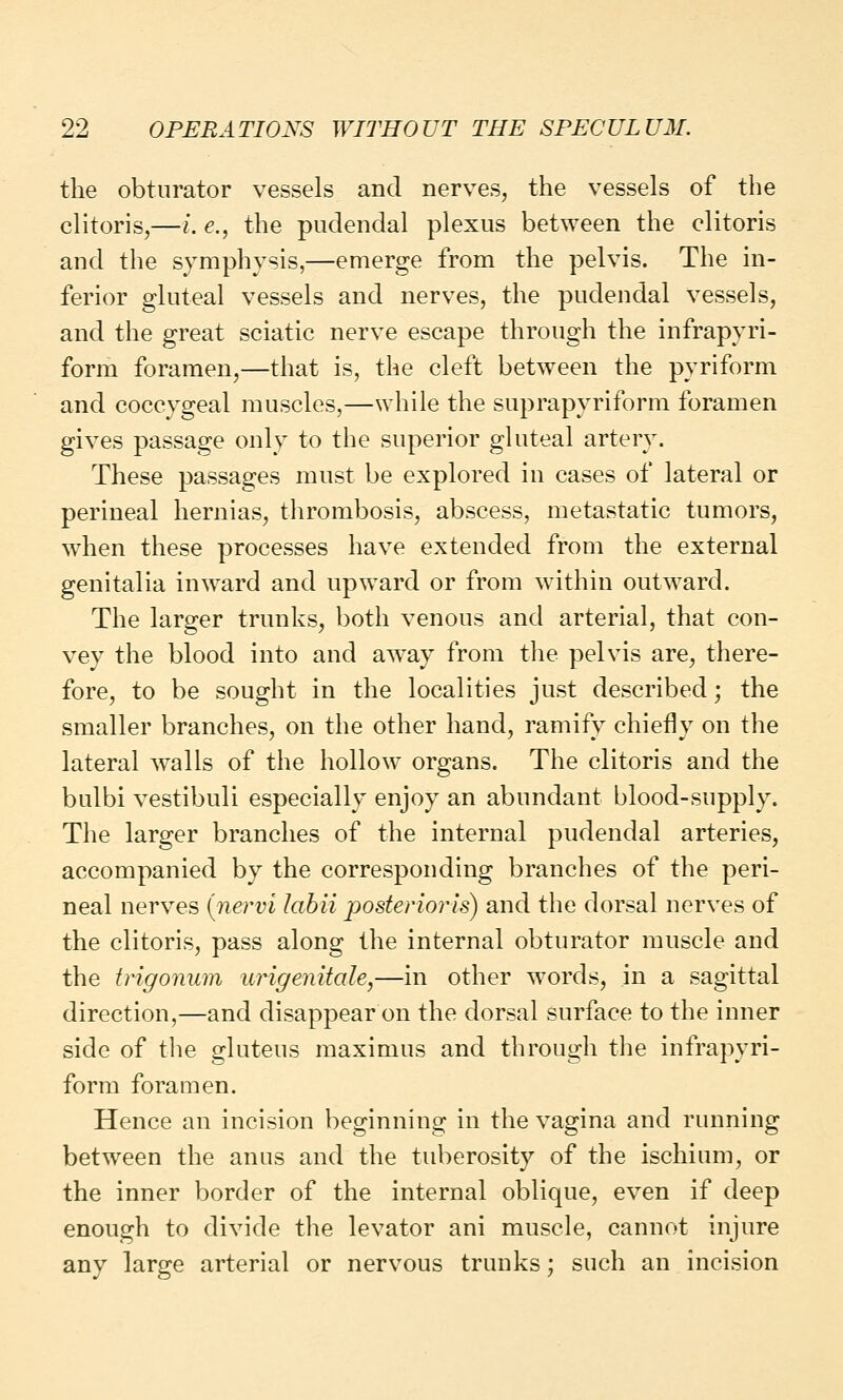 the obturator vessels and nerves, the vessels of the clitoris,—i. e., the pudendal plexus between the clitoris and the symphysis,—emerge from the pelvis. The in- ferior gluteal vessels and nerves, the pudendal vessels, and the great sciatic nerve escape through the infrapyri- form foramen,—that is, the cleft between the pyriform and coccygeal muscles,—while the suprapyriform foramen gives passage only to the superior gluteal artery. These passages must be explored in cases of lateral or perineal hernias, thrombosis, abscess, metastatic tumors, when these processes have extended from the external genitalia inward and upward or from within outward. The larger trunks, both venous and arterial, that con- vey the blood into and away from the pelvis are, there- fore, to be sought in the localities just described; the smaller branches, on the other hand, ramify chiefly on the lateral walls of the hollow organs. The clitoris and the bulbi vestibuli especially enjoy an abundant blood-supply. The larger branches of the internal pudendal arteries, accompanied by the corresponding branches of the peri- neal nerves {nervi labii posterioris) and the dorsal nerves of the clitoris, pass along the internal obturator muscle and the trigonum urigenitale,—in other words, in a sagittal direction,—and disappear on the dorsal surface to the inner side of the gluteus maximus and through the infrapyri- form foramen. Hence an incision beginning in the vagina and running between the anus and the tuberosity of the ischium, or the inner border of the internal oblique, even if deep enough to divide the levator ani muscle, cannot injure any large arterial or nervous trunks; such an incision