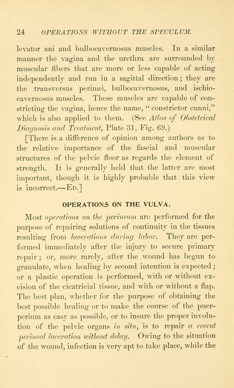 levator ani and bulbocavernosus muscles. In a similar manner the vagina and the urethra are surrounded by muscular fibers that are more or less capable of acting independently and run in a sagittal direction; they are the transversus perinsei, bulbocavernosus, and ischio- cavernosus muscles. These muscles are capable of con- stricting the vagina, hence the name,  constrictor cunni, which is also applied to them. (See Atlas of Obstetrical Diagnosis and Treatment, Plate 31, Fig. 69.) [There is a difference of opinion among authors as to the relative importance of the fascial and muscular structures of the pelvic floor as regards the element of strength. It is generally held that the latter are most important, though it is highly probable that this view is incorrect.—Ed.] OPERATIONS ON THE VULVA. Most operations on the perineum are performed for the purpose of repairing solutions of continuity in the tissues resulting from lacerations during labor. They are per- formed immediately after the injury to secure primary repair ; or, more rarely, after the wound has begun to granulate, when healing by second intention is expected ; or a plastic operation is performed, with or without ex- cision of the cicatricial tissue, and with or without a flap. The best plan, whether for the purpose of obtaining the best possible healing or to make the course of the puer- perium as easy as possible, or to insure the proper involu- tion of the pelvic organs in situ, is to repair a recent perineal laceration without delay. Owing to the situation of the wound, infection is very apt to take place, while the