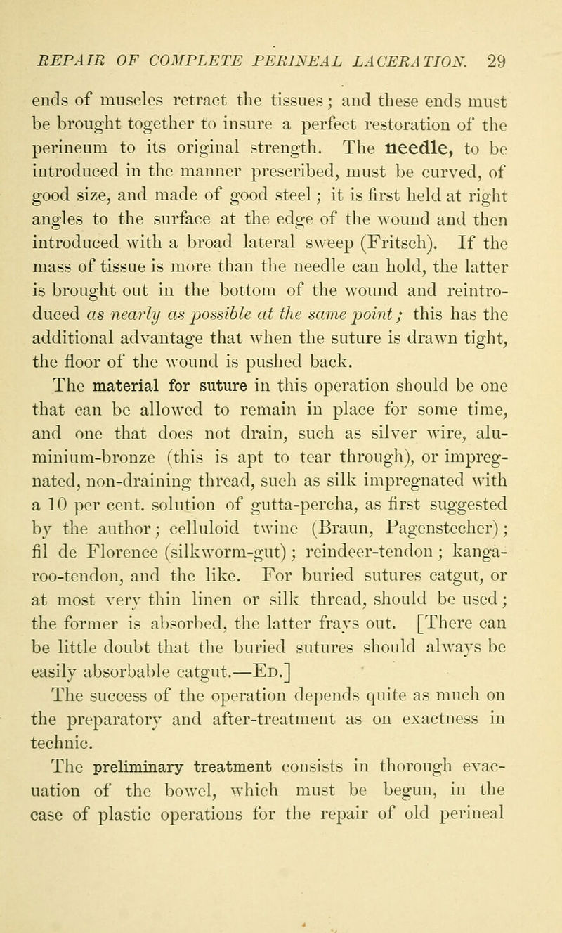 ends of muscles retract the tissues; and these ends must be brought together to insure a perfect restoration of the perineum to its original strength. The needle, to be introduced in the manner prescribed, must be curved, of good size, and made of good steel; it is first held at right angles to the surface at the edge of the wound and then introduced with a broad lateral sweep (Fritsch). If the mass of tissue is more than the needle can hold, the latter is brought out in the bottom of the wound and reintro- duced as nearly as jiossible at the same point; this has the additional advantage that when the suture is drawn tight, the floor of the wound is pushed back. The material for suture in this operation should be one that can be allowed to remain in place for some time, and one that does not drain, such as silver wire, alu- minium-bronze (this is apt to tear through), or impreg- nated, non-draining thread, such as silk impregnated with a 10 per cent, solution of gutta-percha, as first suggested by the author; celluloid twine (Braun, Pagenstecher); fil de Florence (silkworm-gut) ; reindeer-tendon ; kanga- roo-tendon, and the like. For buried sutures catgut, or at most very thin linen or silk thread, should be used; the former is absorbed, the latter frays out. [There can be little doubt that the buried sutures should always be easily absorbable catgut.—Ed.] The success of the operation depends quite as much on the preparatory and after-treatment as on exactness in technic. The preliminary treatment consists in thorough evac- uation of the bowel, which must be begun, in the case of plastic operations for the repair of old perineal