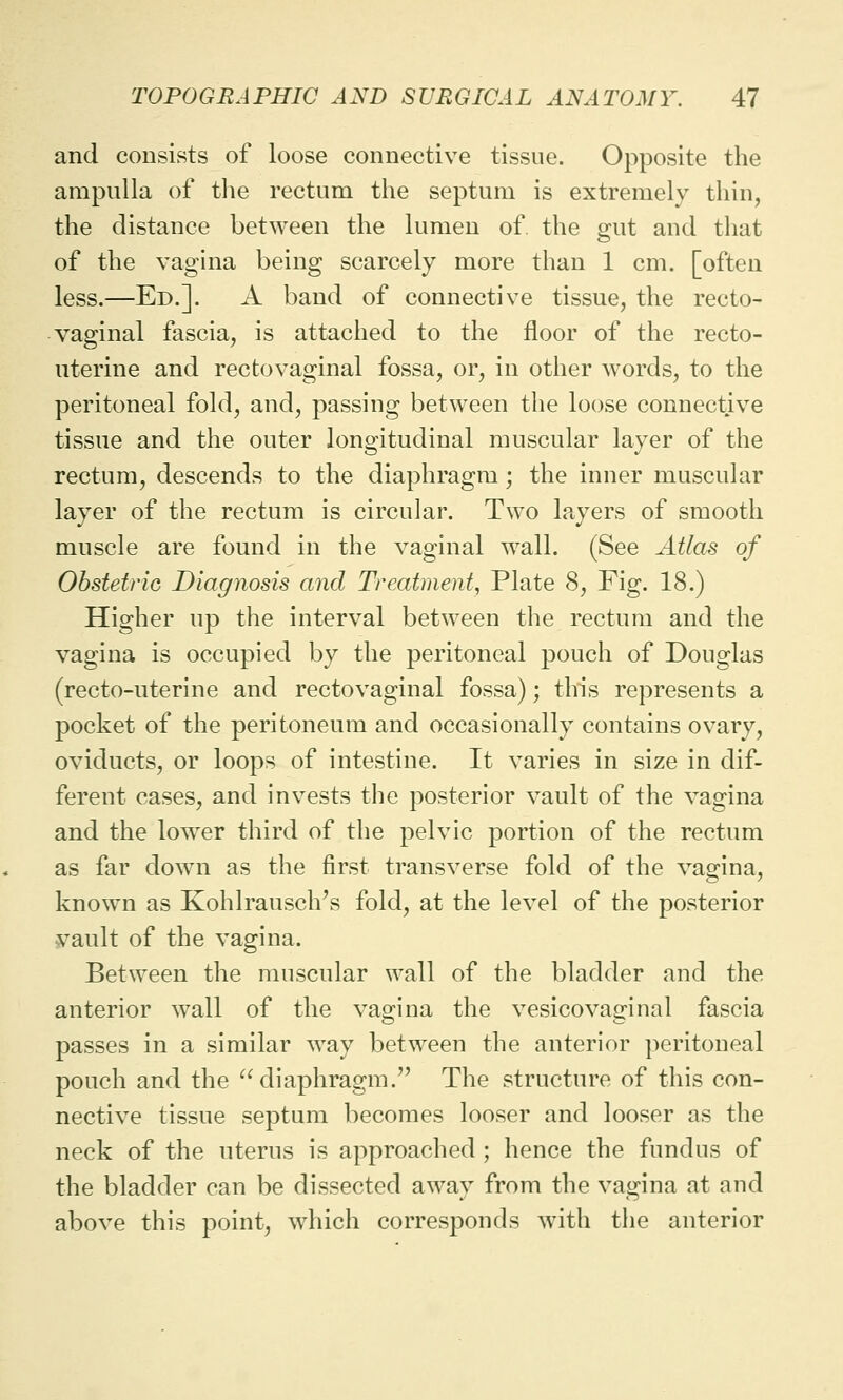 and consists of loose connective tissue. Opposite the ampulla of the rectum the septum is extremely thin, the distance between the lumen of. the snit and that of the vagina being scarcely more than 1 cm. [often less.—Ed.]. A band of connective tissue, the recto- vaginal fascia, is attached to the floor of the recto- uterine and rectovaginal fossa, or, in other words, to the peritoneal fold, and, passing between the loose connective tissue and the outer longitudinal muscular layer of the rectum, descends to the diaphragm; the inner muscular layer of the rectum is circular. Two layers of smooth muscle are found in the vaginal wall. (See Atlas of Obstetric Diagnosis and Treatment, Plate 8, Fig. 18.) Higher up the interval between the rectum and the vagina is occupied by the peritoneal pouch of Douglas (recto-uterine and rectovaginal fossa); this represents a pocket of the peritoneum and occasionally contains ovary, oviducts, or loops of intestine. It varies in size in dif- ferent cases, and invests the posterior vault of the vagina and the lower third of the pelvic portion of the rectum as far down as the first transverse fold of the vagina, known as Kohlrausch's fold, at the level of the posterior vault of the vagina. Between the muscular wall of the bladder and the anterior wall of the vagina the vesicovaginal fascia passes in a similar way between the anterior peritoneal pouch and the diaphragm. The structure of this con- nective tissue septum becomes looser and looser as the neck of the uterus is approached ; hence the fundus of the bladder can be dissected away from the vagina at and above this point, which corresponds with the anterior