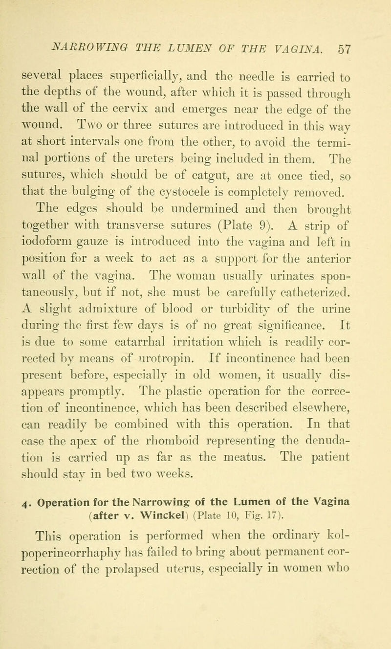 several places superficially, and the needle is carried to the depths of the wound, after which it is passed through the wall of the cervix and emerges near the edge of the wound. Two or three sutures are introduced in this way at short intervals one from the other, to avoid the termi- nal portions of the ureters being included in them. The sutures, which should be of catgut, are at once tied, so that the bulging of the cystocele is completely removed. The edges should be undermined and then brought together with transverse sutures (Plate 9). A strip of iodoform gauze is introduced into the vagina and left in position for a week to act as a support for the anterior Avail of the vagina. The woman usually urinates spon- taneously, but if not, she must be carefully catheterized. A slight admixture of blood or turbidity of the urine during the first few days is of no great significance. It is due to some catarrhal irritation which is readily cor- rected by means of urotropin. If incontinence had been preseut before, especially in old women, it usually dis- appears promptly. The plastic operation for the correc- tion of incontinence, which has been described elsewhere, can readily be combined with this operation. In that case the apex of the rhomboid representing the denuda- tion is carried up as far as the meatus. The patient should stay in bed two weeks. 4. Operation for the Narrowing of the Lumen of the Vagina (after v. Winckel) (Plate 10, Fig. 17). This operation is performed when the ordinary kol- poperineorrhaphy has failed to bring about permanent cor- rection of the prolapsed uterus, especially in women who