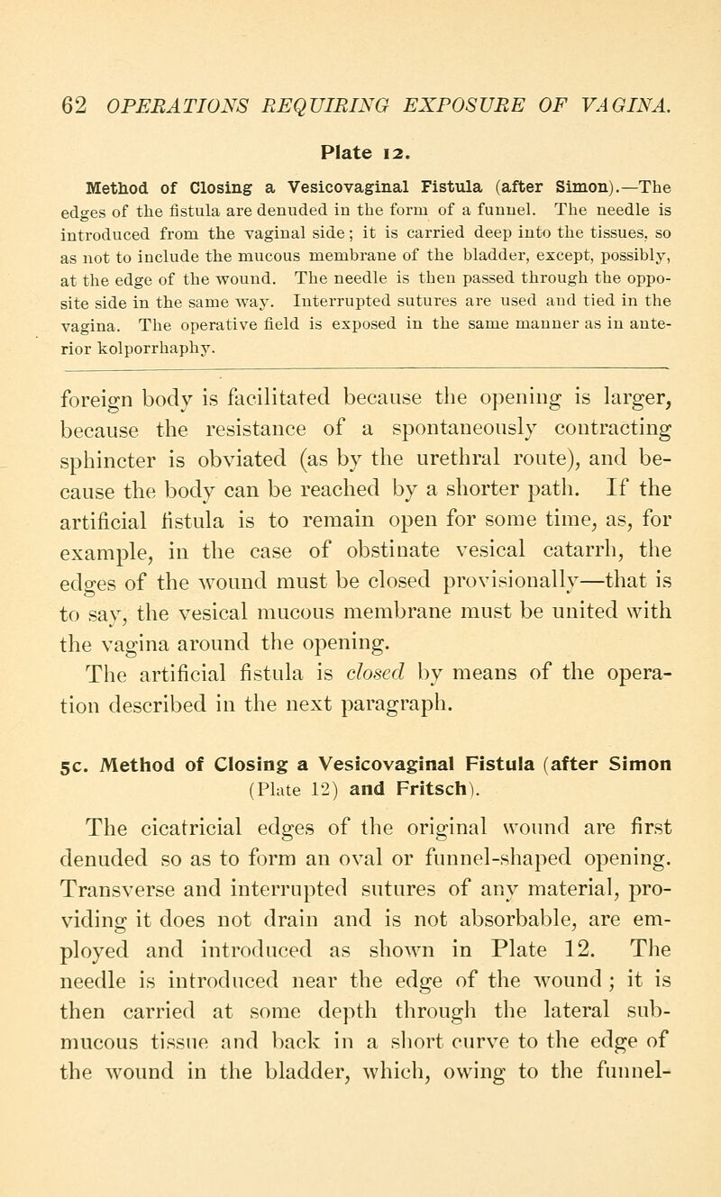 Plate 12. Method of Closing a Vesicovaginal Fistula (after Simon).—The edges of the fistula are denuded in the form of a funnel. The needle is introduced from the vaginal side; it is carried deep into the tissues, so as not to include the mucous membrane of the bladder, except, possibly, at the edge of the wound. The needle is then passed through the oppo- site side in the same way. Interrupted sutures are used and tied in the vagina. The operative field is exposed in the same manner as in ante- rior kolporrhaphy. foreign body is facilitated because the opening is larger, because the resistance of a spontaneously contracting sphincter is obviated (as by the urethral route), and be- cause the body can be reached by a shorter path. If the artificial fistula is to remain open for some time, as, for example, in the case of obstinate vesical catarrh, the edges of the wound must be closed provisionally—that is to say, the vesical mucous membrane must be united with the vagina around the opening. The artificial fistula is closed by means of the opera- tion described in the next paragraph. 5C. Method of Closing a Vesicovaginal Fistula (after Simon (Plate 12) and Fritsch). The cicatricial edges of the original wound are first denuded so as to form an oval or funnel-shaped opening. Transverse and interrupted sutures of any material, pro- viding it does not drain and is not absorbable, are em- ployed and introduced as shown in Plate 12. The needle is introduced near the edge of the wound ; it is then carried at some depth through the lateral sub- mucous tissue and back in a short curve to the edge of the wound in the bladder, which, owing to the funnel-