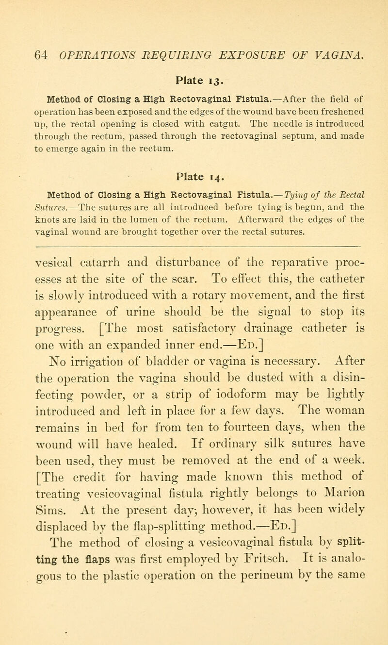 Plate 13. Method of Closing a High Rectovaginal Fistula.—After the field of operation has been exposed and the edges of the wound have been freshened up, the rectal opening is closed with catgut. The needle is introduced through the rectum, passed through the rectovaginal septum, and made to emerge again in the rectum. Plate 14. Method of Closing a High Rectovaginal Fistula.—Tying of the Rectal Sutures.—The sutures are all introduced before tying is begun, and the knots are laid in the lumen of the rectum. Afterward the edges of the vaginal wound are brought together over the rectal sutures. vesical catarrh and disturbance of the reparative proc- esses at the site of the scar. To effect this, the catheter is slowly introduced with a rotary movement, and the first appearance of urine should be the signal to stop its progress. [The most satisfactory drainage catheter is one with an expanded inner end.—Ed.] No irrigation of bladder or vagina is necessary. After the operation the vagina should be dusted with a disin- fecting powder, or a strip of iodoform may be lightly introduced and left in place for a few days. The woman remains in bed for from ten to fourteen days, when the wound will have healed. If ordinary silk sutures have been used, they must be removed at the end of a week. [The credit for having made known this method of treating vesicovaginal fistula rightly belongs to Marion Sims. At the present day, however, it has been widely displaced by the flap-splitting method.—Ed.] The method of closing a vesicovaginal fistula by split- ting the flaps was first employed by Fritsch. It is analo- gous to the plastic operation on the perineum by the same