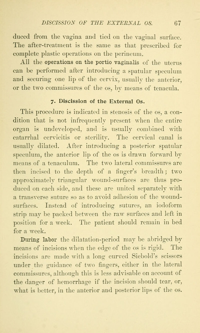 duced from the vagina and tied on the vaginal surface. The after-treatment is the same as that prescribed for complete plastic operations on the perineum. All the operations on the portio vaginalis of the uterus can be performed after introducing a spatular speculum and securing one lip of the cervix, usually the anterior, or the two commissures of the os, by means of tenacula. 7. Discission of the External Os. This procedure is indicated in stenosis of the os, a con- dition that is not infrequently present when the entire organ is undeveloped, and is usually combined with catarrhal cervicitis or sterility. The cervical canal is usually dilated. After introducing a posterior spatular speculum, the anterior lip of the os is drawn forward by means of a tenaculum. The two lateral commissures are then incised to the depth of a finger's breadth; two approximately triangular wound-surfaces are thus pro- duced on each side, and these are united separately with a transverse suture so as to avoid adhesion of the wound- surfaces. Instead of introducing sutures, an iodoform strip may be packed between the raw surfaces and left in position for a week. The patient should remain in bed for a week. During labor the dilatation-period may be abridged by means of incisions when the edge of the os is rigid. The incisions are made with a long curved Siebold's scissors under the guidance of two fingers, either in the lateral commissures, although this is less advisable on account of the danger of hemorrhage if the incision should tear, or, what is better, in the anterior and posterior lips of the os.