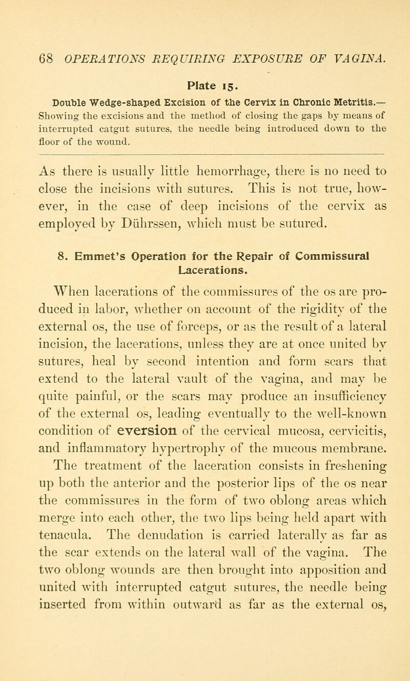 Plate 15. Double Wedge-shaped Excision of the Cervix in Chronic Metritis.— Showing the excisions and the method of closing the gaps by means of interrupted catgut sutures, the needle being introduced down to the floor of the wound. As there is usually little hemorrhage, there is no need to close the incisions with sutures. This is not true, how- ever, in the case of deep incisions of the cervix as employed by Diihrssen, which must be sutured. 8. Emmet's Operation for the Repair of Commissural Lacerations. When lacerations of the commissures of the os are pro- duced in labor, whether on account of the rigidity of the external os, the use of forceps, or as the result of a lateral incision, the lacerations, unless they are at once united by sutures, heal by second intention and form scars that extend to the lateral vault of the vagina, and may be quite painful, or the scars may produce an insufficiency of the external os, leading eventually to the well-known condition of eversion of the cervical mucosa, cervicitis, and inflammatory hypertrophy of the mucous membrane. The treatment of the laceration consists in freshening up both the anterior and the posterior lips of the os near the commissures in the form of two oblong areas which merge into each other, the two lips being held apart with tenacula. The denudation is carried laterally as far as the scar extends on the lateral wall of the vagina. The two oblong wounds are then brought into apposition and united with interrupted catgut sutures, the needle being inserted from within outward as far as the external os.