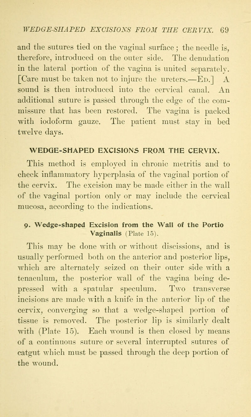 and the sutures tied on the vaginal surface; the needle is, therefore, introduced on the outer side. The denudation in the lateral portion of the vagina is united separately. [Care must be taken not to injure the ureters.—Ed.] A sound is then introduced into the cervical canal. An additional suture is passed through the edge of the com- missure that has been restored. The vagina is packed with iodoform gauze. The patient must stay in bed twelve days. WEDGE=SHAPED EXCISIONS FROM THE CERVIX. This method is employed in chronic metritis and to check inflammatory hyperplasia of the vaginal portion of the cervix. The excision may be made either in the wall of the vaginal portion only or may include the cervical mucosa, according to the indications. 9. Wedge=shaped Excision from the Wall of the Portio Vaginalis (Plate 15). This may be done with or without discissions, and is usually performed both on the anterior and posterior lips, which are alternately seized on their outer side with a tenaculum, the posterior wall of the vagina being de- pressed with a spatular speculum. Two transverse incisions are made with a knife in the anterior lip of the cervix, converging so that a wedge-shaped portion of tissue is removed. The posterior lip is similarly dealt with (Plate 15). Each wound is then closed by means of a continuous suture or several interrupted sutures of catgut which must be passed through the deep portion of the wound.