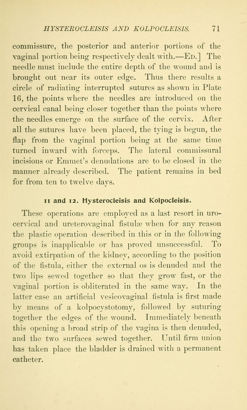 commissure, the posterior and anterior portions of the vaginal portion being respectively dealt with.—Ed.] The needle must include the entire depth of the wound and is brought out near its outer edge. Thus there results a circle of radiating interrupted sutures as shown in Plate 16, the points where the needles are introduced on the cervical canal being closer together than the points where the needles emerge on the surface of the cervix. After all the sutures have been placed, the tying is begun, the flap from the vaginal portion being at the same time turned inward with forceps. The lateral commissural incisions or Emmet's denudations are to be closed in the manner already described. The patient remains in bed for from ten to twelve days. ii and 12. Hysterocleisis and Kolpocleisis. These operations are employed as a last resort in uro- cervical and ureterovaginal fistulse when for any reason the plastic operation described in this or in the following groups is inapplicable or has proved unsuccessful. To avoid extirpation of the kidney, according to the position of the fistula, either the external os is denuded and the two lips sewed together so that they grow fast, or the vaginal portion is obliterated in the same way. In the latter case an artificial vesicovaginal fistula is first made by means of a kolpocystotomy, followed by suturing together the edges of the wound. Immediately beneath this opening a broad strip of the vagina is then denuded, and the two surfaces sewTed together. Until firm union has taken place the bladder is drained with a permanent catheter.