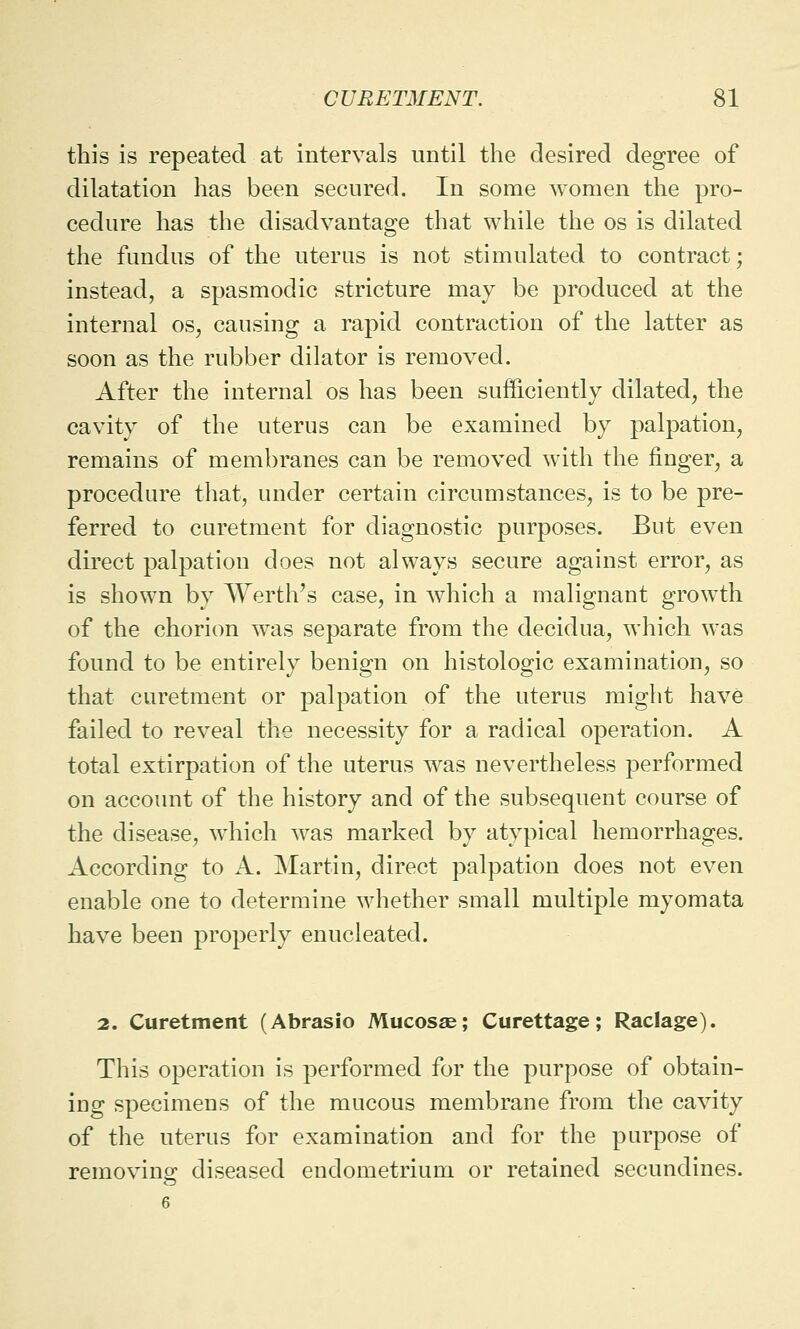 this is repeated at intervals until the desired degree of dilatation has been secured. In some women the pro- cedure has the disadvantage that while the os is dilated the fundus of the uterus is not stimulated to contract; instead, a spasmodic stricture may be produced at the internal os, causing a rapid contraction of the latter as soon as the rubber dilator is removed. After the internal os has been sufficiently dilated, the cavity of the uterus can be examined by palpation, remains of membranes can be removed with the finger, a procedure that, under certain circumstances, is to be pre- ferred to curetment for diagnostic purposes. But even direct palpation does not always secure against error, as is shown by Werth's case, in which a malignant growth of the chorion was separate from the decidua, which was found to be entirely benign on histologic examination, so that curetment or palpation of the uterus might have failed to reveal the necessity for a radical operation. A total extirpation of the uterus was nevertheless performed on account of the history and of the subsequent course of the disease, which was marked by atypical hemorrhages. According to A. Martin, direct palpation does not even enable one to determine whether small multiple myomata have been properly enucleated. 2. Curetment (Abrasio Mucosae; Curettage; Raclage). This operation is performed for the purpose of obtain- iug specimens of the mucous membrane from the cavity of the uterus for examination and for the purpose of removing diseased endometrium or retained secundines.