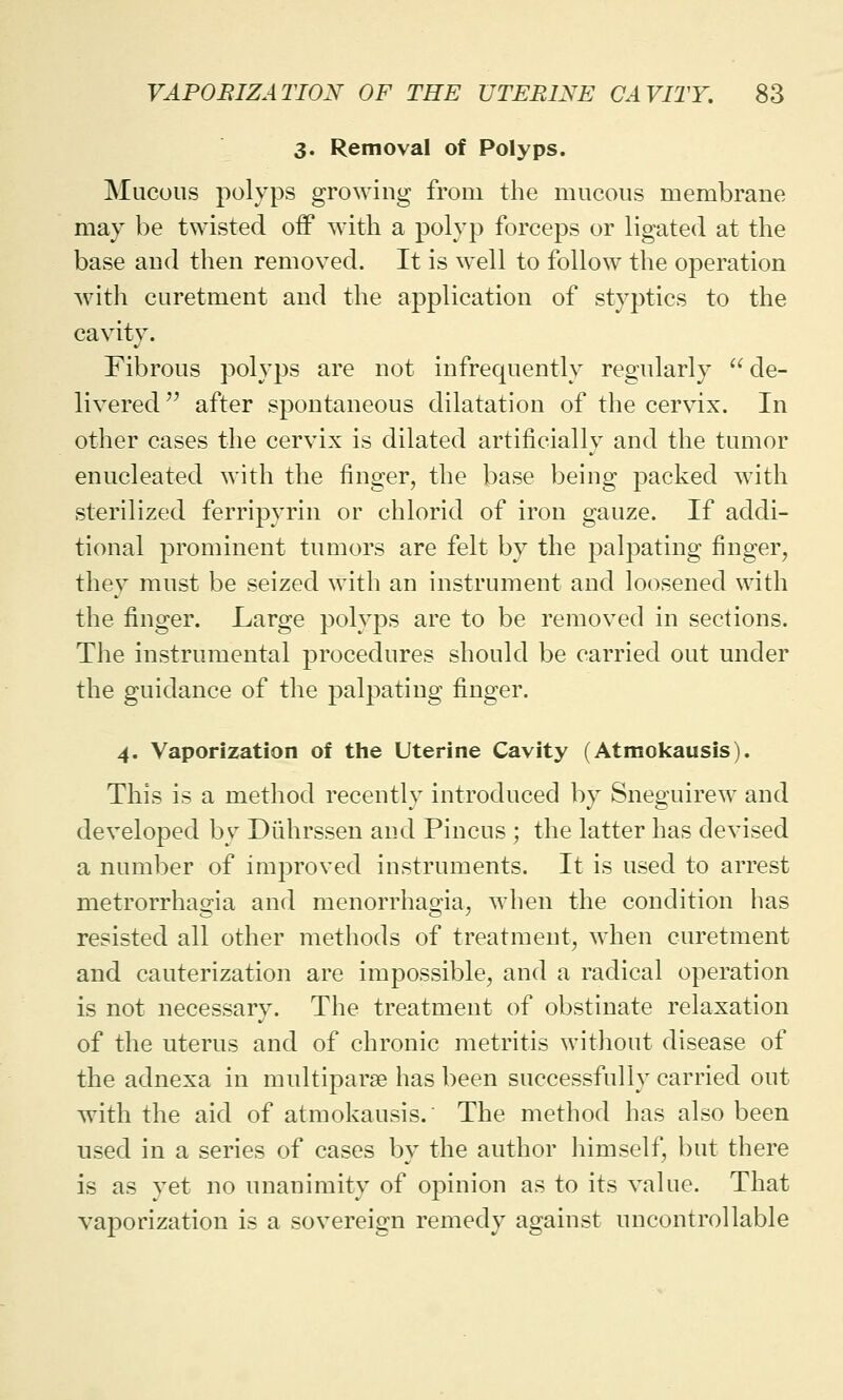 3. Removal of Polyps. Mucous polyps growing from the mucous membrane may be twisted off with a polyp forceps or ligated at the base and then removed. It is well to follow the operation with curetment and the application of styptics to the cavity. Fibrous polyps are not infrequently regularly de- livered  after spontaneous dilatation of the cervix. In other cases the cervix is dilated artificially and the tumor enucleated with the finger, the base being packed with sterilized ferripyrin or chlorid of iron gauze. If addi- tional prominent tumors are felt by the palpating finger, they must be seized with an instrument and loosened with the finger. Large polyps are to be removed in sections. The instrumental procedures should be carried out under the guidance of the palpating finger. 4. Vaporization of the Uterine Cavity (Atmokausis). This is a method recently introduced by Sneguirew and developed by Diihrssen and Pincus ; the latter has devised a number of improved instruments. It is used to arrest metrorrhagia and menorrhagia, when the condition has resisted all other methods of treatment, when curetment and cauterization are impossible, and a radical operation is not necessary. The treatment of obstinate relaxation of the uterus and of chronic metritis without disease of the adnexa in multipara? has been successfully carried out with the aid of atmokausis.' The method has also been used in a series of cases by the author himself, but there is as vet no unanimity of opinion as to its value. That vaporization is a sovereign remedy against uncontrollable