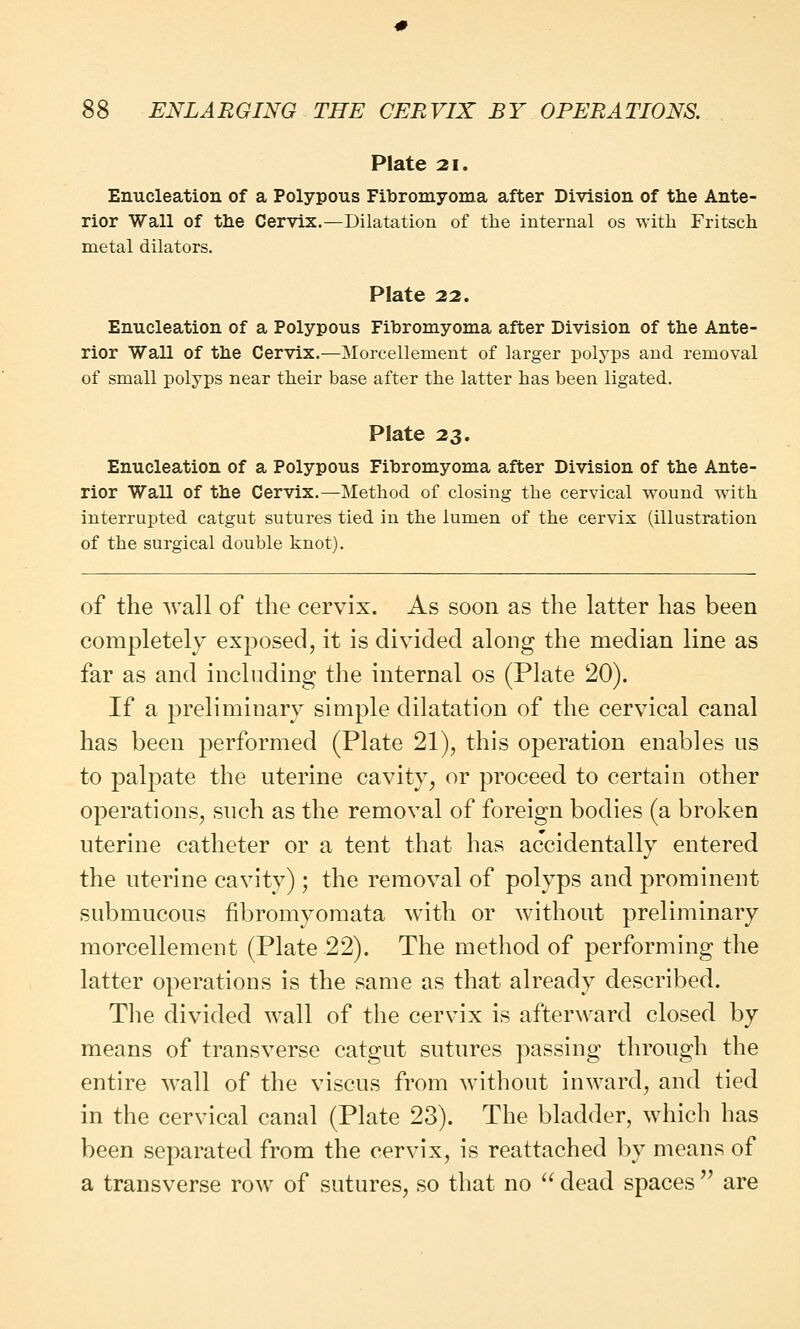 Plate 21. Enucleation of a Polypous Fibromyoma after Division of the Ante- rior Wall of the Cervix.—Dilatation of the internal os with Fritsch metal dilators. Plate 22. Enucleation of a Polypous Fibromyoma after Division of the Ante- rior Wall of the Cervix.—Morcellement of larger polyps and removal of small polyps near their base after the latter has been ligated. Plate 23. Enucleation of a Polypous Fibromyoma after Division of the Ante- rior Wall of the Cervix.—Method of closing the cervical wound with interrupted catgut sutures tied in the lumen of the cervix (illustration of the surgical double knot). of the Avail of the cervix. As soon as the latter has been completely exposed, it is divided along the median line as far as and including the internal os (Plate 20). If a preliminary simple dilatation of the cervical canal has been performed (Plate 21), this operation enables us to palpate the uterine cavity, or proceed to certain other operations, such as the removal of foreign bodies (a broken uterine catheter or a tent that has accidentally entered the uterine cavity); the removal of polyps and prominent submucous fibromyomata with or without preliminary morcellement (Plate 22). The method of performing the latter operations is the same as that already described. The divided wall of the cervix is afterward closed by means of transverse catgut sutures passing through the entire wall of the viscus from without inward, and tied in the cervical canal (Plate 23). The bladder, which has been separated from the cervix, is reattached by means of a transverse row of sutures, so that no  dead spaces  are