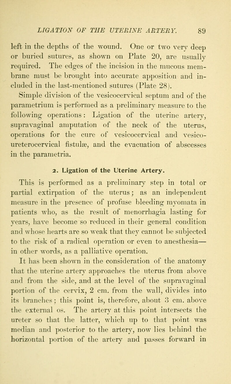 left in the depths of the wound. One or two very deep or buried sutures, as shown on Plate 20, are usually required. The edges of the incision in the mucous mem- brane must be brought into accurate apposition and in- cluded in the last-mentioned sutures (Plate 28). Simple division of the vesicocervical septum and of the parametrium is performed as a preliminary measure to the following operations: Ligation of the uterine artery, supravaginal amputation of the neck of the uterus, operations for the cure of vesicocervical and vesico- ureterocervical fistulas, and the evacuation of abscesses in the parametria. 2. Ligation of the Uterine Artery. This is performed as a preliminary step in total or partial extirpation of the uterus; as an independent measure in the presence of profuse bleeding myomata in patients who, as the result of Menorrhagia lasting for years, have become so reduced in their general condition and whose hearts are so weak that they cannot be subjected to the risk of a radical operation or even to anesthesia— in other words, as a palliative operation. It has been shown in the consideration of the anatomy that the uterine artery approaches the uterus from above and from the side, and at the level of the supravaginal portion of the cervix, 2 cm. from the wall, divides into its branches; this point is, therefore, about 3 cm. above the external os. The artery at this point intersects the ureter so that the latter, which up to that point was median and posterior to the artery, now lies behind the horizontal portion of the artery and passes forward in