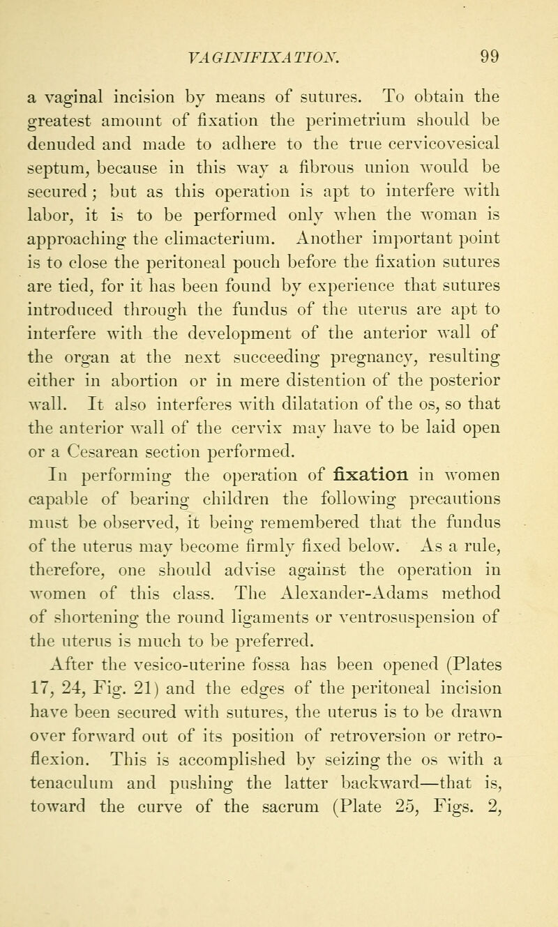 a vaginal incision by means of sutures. To obtain the greatest amount of fixation the perimetrium should be denuded and made to adhere to the true cervicovesical septum, because in this way a fibrous union would be secured ; but as this operation is apt to interfere with labor, it is to be performed only when the woman is approaching the climacterium. Another important point is to close the peritoneal pouch before the fixation sutures are tied, for it has been found by experience that sutures introduced through the fundus of the uterus are apt to interfere with the development of the anterior wall of the organ at the next succeeding pregnancy, resulting either in abortion or in mere distention of the posterior wall. It also interferes with dilatation of the os, so that the anterior wall of the cervix may have to be laid open or a Cesarean section performed. In performing the operation of fixation in women capable of bearing children the following precautions must be observed, it being remembered that the fundus of the uterus may become firmly fixed below. As a rule, therefore, one should advise against the operation in women of this class. The Alexander-Adams method of shortening the round ligaments or ventrosuspension of the uterus is much to be preferred. After the vesico-uterine fossa has been opened (Plates 17, 24, Fig. 21) and the edges of the peritoneal incision have been secured with sutures, the uterus is to be drawn over forward out of its position of retroversion or retro- flexion. This is accomplished by seizing the os with a tenaculum and pushing the latter backward—that is, toward the curve of the sacrum (Plate 25, Figs. 2,