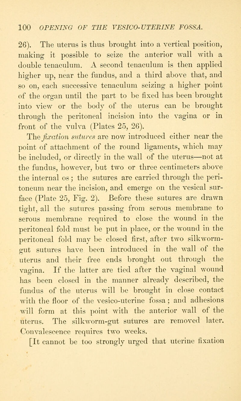 26). The uterus is thus brought into a vertical position, making it possible to seize the anterior wall with a double tenaculum. A second tenaculum is then applied higher up, near the fundus, and a third above that, and so on, each successive tenaculum seizing a higher point of the organ until the part to be fixed has been brought into view or the body of the uterus can be brought through the peritoneal incision into the vagina or in front of the vulva (Plates 25, 26). The fixation sutures are now introduced either near the point of attachment of the round ligaments, which may be included, or directly in the wall of the uterus—not at the fundus, however, but two or three centimeters above the internal os; the sutures are carried through the peri- toneum near the incision, and emerge on the vesical sur- face (Plate 25, Fig. 2). Before these sutures are drawn tight, all the sutures passing from serous membrane to serous membrane required to close the wound in the peritoneal fold must be put in place, or the wound in the peritoneal fold may be closed first, after two silkworm- gut sutures have been introduced in the wall of the uterus and their free ends brought out through the vagina. If the latter are tied after the vaginal wound has been closed in the manner already described, the fundus of the uterus will be brought in close contact with the floor of the vesico-uterine fossa; and adhesions will form at this point with the anterior wall of the uterus. The silkworm-gut sutures are removed later. Convalescence requires two weeks. [It cannot be too strongly urged that uterine fixation