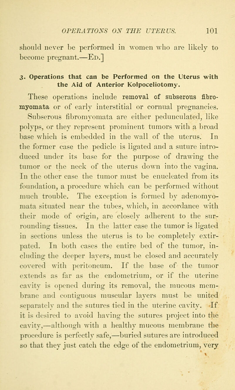 should never be performed in women who are likely to become pregnant.—Ed.] 3. Operations that can be Performed on the Uterus with the Aid of Anterior Kolpoceliotomy. These operations include removal of subserous fibro- myomata or of early interstitial or cornual pregnancies. Subserous fibromyomata are either pedunculated, like polyps, or they represent prominent tumors with a broad base which is embedded in the wall of the uterus. In the former case the pedicle is ligated and a suture intro- duced under its base for the purpose of drawing the tumor or the neck of the uterus down into the vagina. In the other case the tumor must be enucleated from its foundation, a procedure which can be performed without much trouble. The exception is formed by adenomyo- mata situated near the tubes, which, in accordance with their mode of origin, are closely adherent to the sur- rounding tissues. In the latter case the tumor is ligated in sections unless the uterus is to be completely extir- pated. In both cases the entire bed of the tumor, in- cluding the deeper layers, must be closed and accurately covered with peritoneum. If the base of the tumor extends as far as the endometrium, or if the uterine cavity is opened during its removal, the mucous mem- brane and contiguous muscular layers must be united separately and the sutures tied in the uterine cavity. If it is desired to avoid having the sutures project into the cavity,—although with a healthy mucous membrane the procedure is perfectly safe,—buried sutures are introduced so that they just catch the edge of the endometrium, very