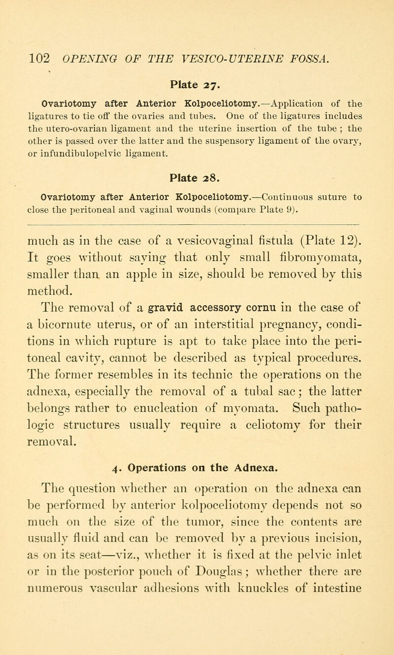 Plate 27. Ovariotomy after Anterior Kolpoceliotomy.—Application of the ligatures to tie off the ovaries and tubes. One of the ligatures includes the utero-ovarian ligament and the uterine insertion of the tube ; the other is passed over the latter and the suspensory ligament of the ovary, or infundibulopelvic ligament. Plate 28. Ovariotomy after Anterior Kolpoceliotomy.—Continuous suture to close the peritoneal and vaginal wounds (compare Plate 9). much as in the case of a vesicovaginal fistula (Plate 12). It goes without saying that only small fibromyomata, smaller than an apple in size, should be removed by this method. The removal of a gravid accessory cornu in the case of a bicornute uterus, or of an interstitial pregnancy, condi- tions in which rupture is apt to take place into the peri- toneal cavity, cannot be described as typical procedures. The former resembles in its technic the operations on the adnexa, especially the removal of a tubal sac; the latter belongs rather to enucleation of myomata. Such patho- logic structures usually require a celiotomy for their removal. 4. Operations on the Adnexa. The question whether an operation on the adnexa can be performed by anterior kolpoceliotomy depends not so much on the size of the tumor, since the contents are usually fluid and can be removed by a previous incision, as on its seat—viz., whether it is fixed at the pelvic inlet or in the posterior pouch of Douglas; whether there are numerous vascular adhesions with knuckles of intestine