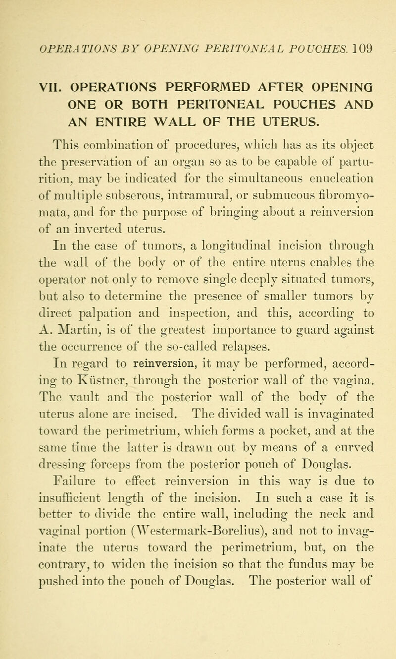 VII. OPERATIONS PERFORMED AFTER OPENING ONE OR BOTH PERITONEAL POUCHES AND AN ENTIRE WALL OF THE UTERUS. This combination of procedures, which has as its object the preservation of an organ so as to be capable of partu- rition, may be indicated for the simultaneous enucleation of multiple subserous, intramural, or submucous fibromyo- mata, and for the purpose of bringing about a reinversion of an inverted uterus. In the case of tumors, a longitudinal incision through the wall of the body or of the entire uterus enables the operator not only to remove single deeply situated tumors, but also to determine the presence of smaller tumors by direct palpation and inspection, and this, according to A. Martin, is of the greatest importance to guard against the occurrence of the so-called relapses. In regard to reinversion, it may be performed, accord- ing to Kiistner, through the posterior wall of the vagina. The vault and the posterior wall of the body of the uterus alone are incised. The divided wall is invaginated toward the perimetrium, which forms a pocket, and at the same time the latter is drawn out by means of a curved dressing forceps from the posterior pouch of Douglas. Failure to effect reinversion in this way is due to insufficient length of the incision. In such a case it is better to divide the entire wall, including the neck and vaginal portion (^Vestermark-Borelius), and not to invag- inate the uterus toward the perimetrium, but, on the contrary, to widen the incision so that the fundus may be pushed into the pouch of Douglas. The posterior wall of