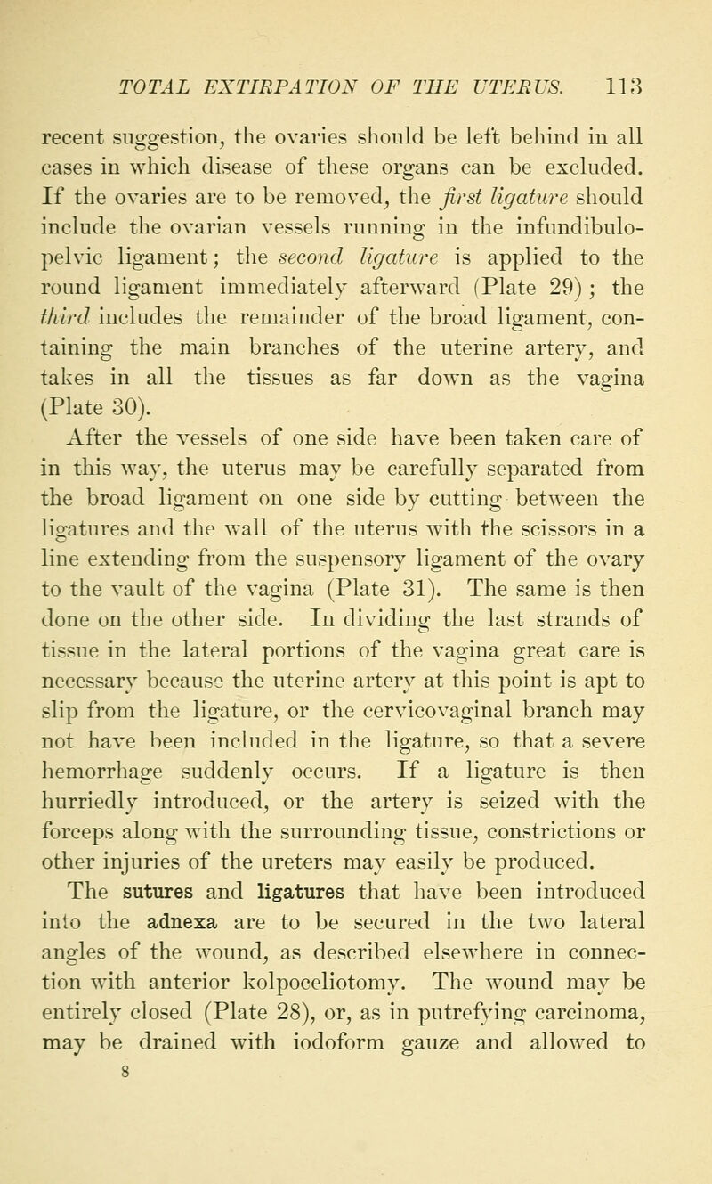 recent suggestion, the ovaries should be left behind in all cases in which disease of these organs can be excluded. If the ovaries are to be removed, the first ligature should include the ovarian vessels running in the infundibulo- pelvic ligament; the second ligature is applied to the round ligament immediately afterward (Plate 29) ; the third includes the remainder of the broad ligament, con- taining the main branches of the uterine artery, and takes in all the tissues as far down as the vagina (Plate 30). After the vessels of one side have been taken care of in this way, the uterus may be carefully separated from the broad ligament on one side by cutting between the ligatures and the wall of the uterus with the scissors in a line extending from the suspensory ligament of the ovary to the vault of the vagina (Plate 31). The same is then done on the other side. In dividing the last strands of tissue in the lateral portions of the vagina great care is necessary because the uterine artery at this point is apt to slip from the ligature, or the cervicovaginal branch may not have been included in the ligature, so that a severe hemorrhage suddenly occurs. If a ligature is then hurriedly introduced, or the artery is seized with the forceps along with the surrounding tissue, constrictions or other injuries of the ureters may easily be produced. The sutures and ligatures that have been introduced into the adnexa are to be secured in the two lateral angles of the wound, as described elsewhere in connec- tion with anterior kolpoceliotomy. The wound may be entirely closed (Plate 28), or, as in putrefying carcinoma, may be drained with iodoform gauze and allowed to