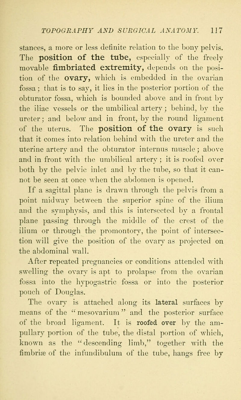 stances, a more or less definite relation to the bony pelvis. The position of the tube, especially of the freely movable fimbriated extremity, depends on the posi- tion of the ovary, which is embedded in the ovarian fossa; that is to say, it lies in the posterior portion of the obturator fossa, which is bounded above and in front by the iliac vessels or the umbilical artery; behind, by the ureter; and below and in front, by the round ligament of the uterus. The position of the ovary is such that it comes into relation behind with the ureter and the uterine artery and the obturator internus muscle; above and in front with the umbilical artery ; it is roofed over both by the pelvic inlet and by the tube, so that it can- not be seen at once when the abdomen is opened. If a sagittal plane is drawn through the pelvis from a point midway between the superior spine of the ilium and the symphysis, and this is intersected by a frontal plane passing through the middle of the crest of the ilium or through the promontory, the point of intersec- tion will give the position of the ovary as projected on the abdominal wall. After repeated pregnancies or conditions attended with swelling the ovary is apt to prolapse from the ovarian fossa into the hypogastric fossa or into the posterior pouch of Douglas. The ovary is attached along its lateral surfaces by means of the  mesovarium  and the posterior surface of the broad ligament. It is roofed over by the am- pullar)' portion of the tube, the distal portion of which, known as the u descending limb, together with the fimbriae of the infundibulum of the tube, hangs free by