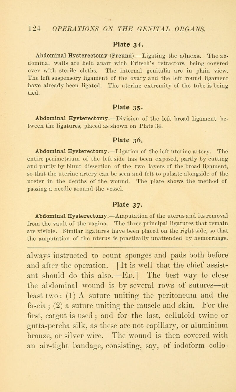 Plate 34. Abdominal Hysterectomy (Freund).— Ligating the adnexa, The ab- dominal walls are held apart with Fritsch's retractors, being covered over with sterile cloths. The internal genitalia are in plain view. The left suspensory ligament of the ovary and the left round ligament have already been ligated. The uterine extremity of the tube is being tied. Plate 35. Abdominal Hysterectomy.—Division of the left broad ligament be- tween the ligatures, placed as shown on Plate 34. Plate 36. Abdominal Hysterectomy.—Ligation of the left uterine artery. The entire perimetrium of the left side has been exposed, partly by cutting and partly by blunt dissection of the two layers of the broad ligament, so that the uterine artery can be seen and felt to pulsate alongside of the ureter in the depths of the wound. The plate shows the method of passing a needle around the vessel. Plate 37- Abdominal Hysterectomy.—Amputation of the uterus and its removal from the vault of the vagina, The three principal ligatures that remain are visible. Similar ligatures have been placed on the right side, so that the amputation of the uterus is practically unattended by hemorrhage. always instructed to count sponges and pads both before and after the operation. [It is well that the chief assist- ant should do this also.—Ed.] The best way to close the abdominal wound is by several rows of sutures—at least two : (1) A suture uniting the peritoneum and the fascia; (2) a suture uniting the muscle and skin. For the first, catgut is used ; and for the last, celluloid twine or gutta-percha silk, as these are not capillary, or aluminium bronze, or silver wire. The wound is then covered with an air-tight bandage, consisting, say, of iodoform collo-