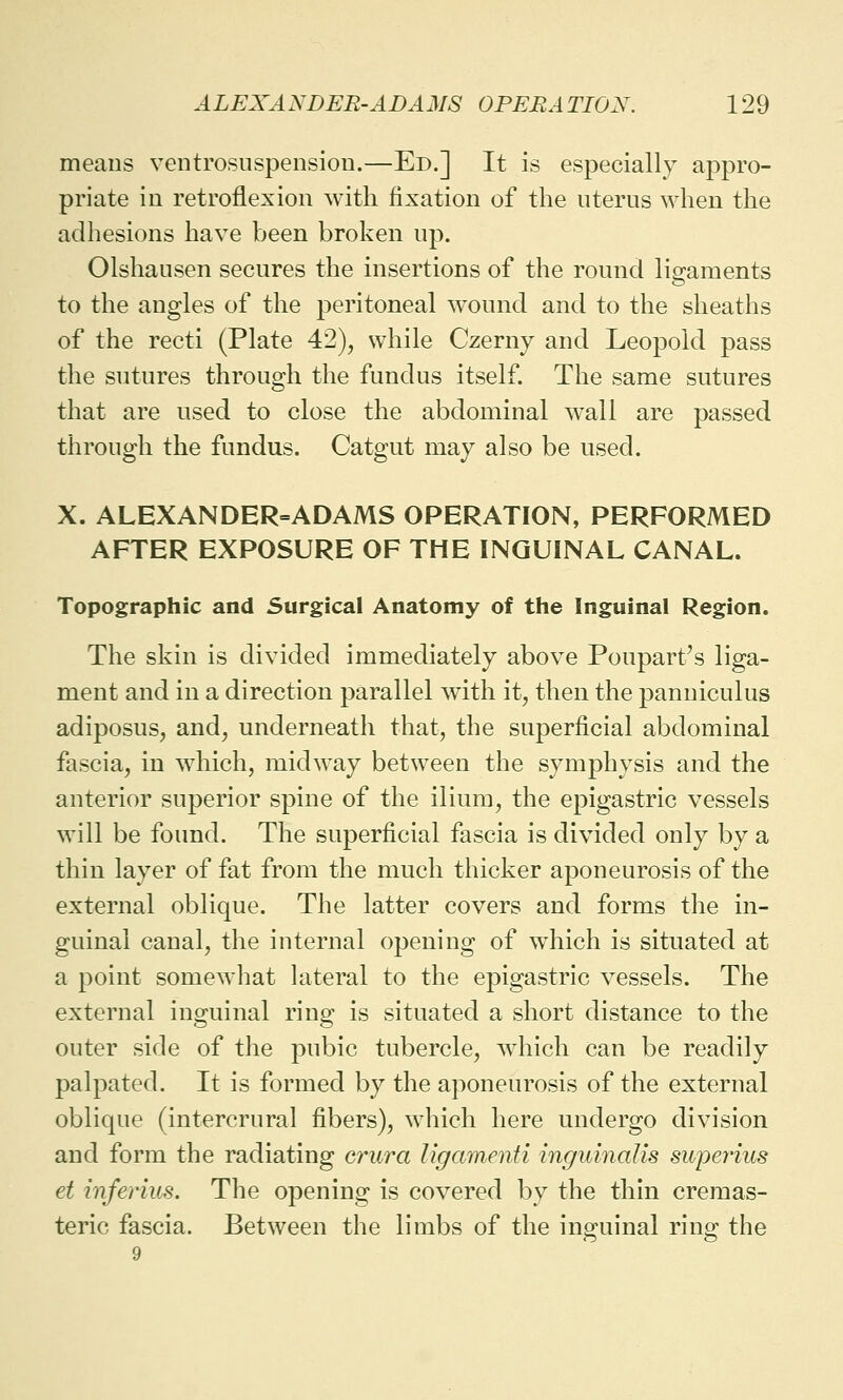 means ventrosuspension.—Ed.] It is especially appro- priate in retroflexion with fixation of the uterus when the adhesions have been broken up. Olshausen secures the insertions of the round ligaments to the angles of the peritoneal wound and to the sheaths of the recti (Plate 42), while Czerny and Leopold pass the sutures through the fundus itself. The same sutures that are used to close the abdominal wall are passed through the fundus. Catgut may also be used. X. ALEXANDER=ADAMS OPERATION, PERFORMED AFTER EXPOSURE OF THE INGUINAL CANAL. Topographic and Surgical Anatomy of the Inguinal Region. The skin is divided immediately above Poupart's liga- ment and in a direction parallel with it, then the panniculus adiposus, and, underneath that, the superficial abdominal fascia, in which, midway between the symphysis and the anterior superior spine of the ilium, the epigastric vessels will be found. The superficial fascia is divided only by a thin layer of fat from the much thicker aponeurosis of the external oblique. The latter covers and forms the in- guinal canal, the internal opening of which is situated at a point somewhat lateral to the epigastric vessels. The external inguinal ring is situated a short distance to the outer side of the pubic tubercle, which can be readily palpated. It is formed by the aponeurosis of the external oblique (intercrural fibers), wdiich here undergo division and form the radiating crura Ugamenti inguinalis superkcs et inferius. The opening is covered by the thin cremas- teric fascia. Between the limbs of the inguinal ring the 9