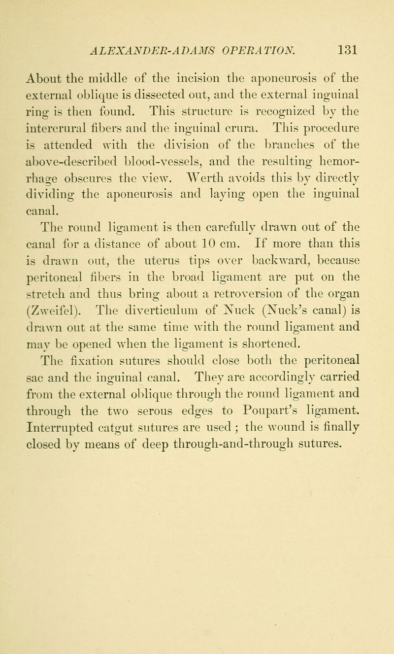 About the middle of the incision the aponeurosis of the external oblique is dissected out, and the external inguinal ring is then found. This structure is recognized by the intercrural fibers and the inguinal crura. This procedure is attended with the division of the branches of the above-described blood-vessels, and the resulting hemor- rhage obscures the view. Werth avoids this by directly dividing the aponeurosis and laying open the inguinal canal. The round ligament is then carefully drawn out of the canal for a distance of about 10 cm. If more than this is drawn out, the uterus tips over backward, because peritoneal fibers in the broad ligament are put on the stretch and thus bring about a retroversion of the organ (Zweifel). The diverticulum of Nuck (Nuck's canal) is drawn out at the same time with the round ligament and may be opened when the ligament is shortened. The fixation sutures should close both the peritoneal sac and the inguinal canal. They are accordingly carried from the external oblique through the round ligament and through the two serous edges to Pouparr's ligament. Interrupted catgut sutures are used; the wound is finally closed by means of deep through-and-through sutures.
