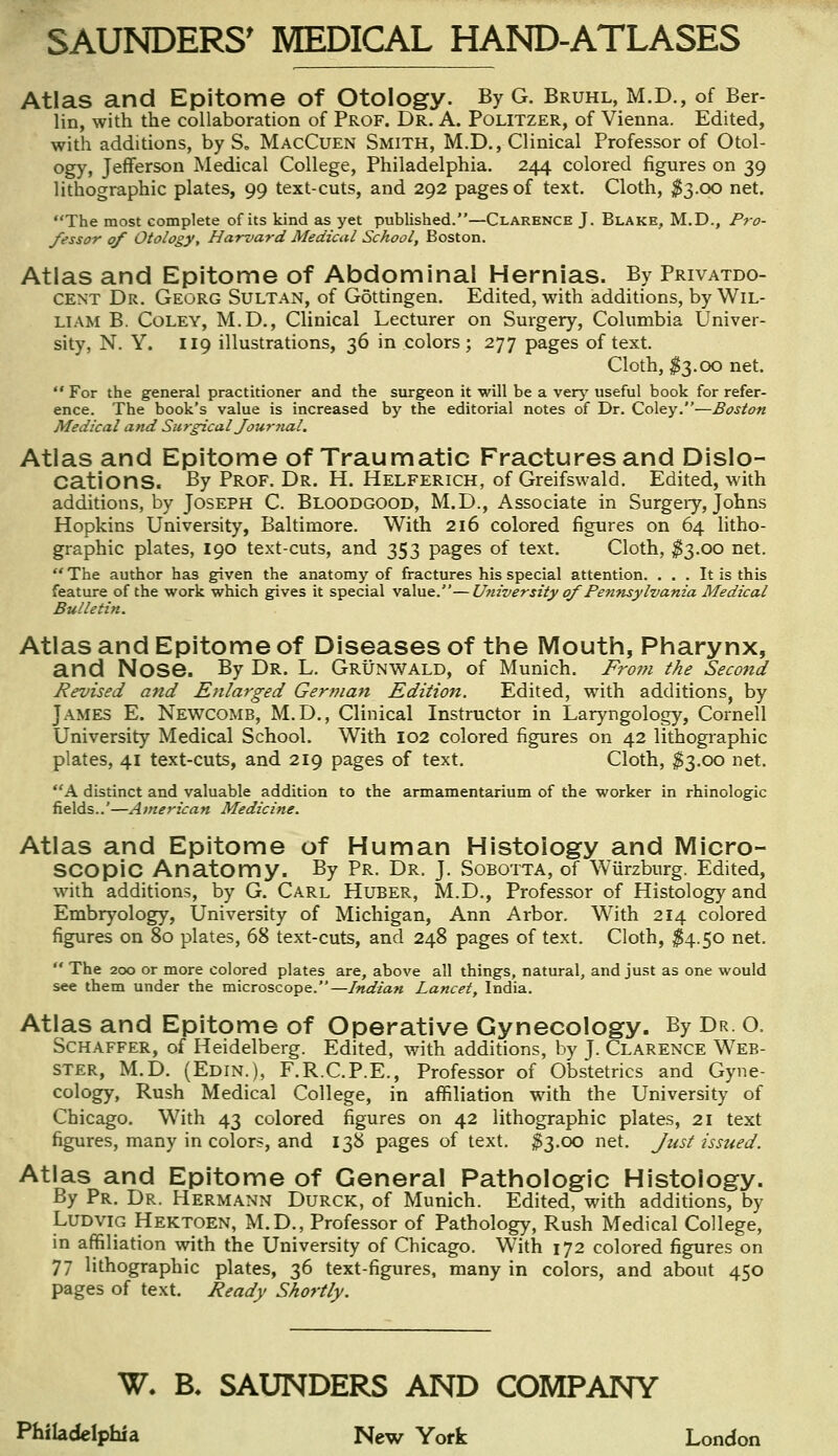 Atlas and Epitome of Otology. By G. Bruhl, M.D., of Ber- lin, with the collaboration of Prof. Dr. A. Politzer, of Vienna. Edited, with additions, by S„ MacCuen Smith, M.D., Clinical Professor of Otol- ogy, Jefferson Medical College, Philadelphia. 244 colored figures on 39 lithographic plates, 99 text-cuts, and 292 pages of text. Cloth, $3.00 net. The most complete of its kind as yet published.—Clarence J. Blake, M.D., Pro- fessor of Otology, Harvard Medical School, Boston. Atlas and Epitome of Abdominal Hernias. By Privatdo- cent Dr. Georg Sultan, of Gottingen. Edited, with additions, by Wil- liam B. Coley, M.D., Clinical Lecturer on Surgery, Columbia Univer- sity, N. Y. 119 illustrations, 36 in colors; 277 pages of text. Cloth, $3.00 net.  For the general practitioner and the surgeon it will be a very useful book for refer- ence. The book's value is increased by the editorial notes of Dr. Coley.—Boston Medical and Surgical Journal. Atias and Epitome of Traumatic Fractures and Dislo- cations. By Prof. Dr. H. Helferich, of Greifswald. Edited, with additions, by Joseph C. Bloodgood, M.D., Associate in Surgery, Johns Hopkins University, Baltimore. With 216 colored figures on 64 litho- graphic plates, 190 text-cuts, and 353 pages of text. Cloth, $3.00 net.  The author has given the anatomy of fractures his special attention. ... It is this feature of the work which gives it special value.—University of Pennsylvania Medical Bulletin. Atlas and Epitome of Diseases of the Mouth, Pharynx, and Nose. By Dr. L. Grunwald, of Munich. From the Second Revised and Enlarged German Edition. Edited, with additions, by James E. Newcomb, M.D., Clinical Instructor in Laryngology, Cornell University Medical School. With 102 colored figures on 42 lithographic plates, 41 text-cuts, and 219 pages of text. Cloth, $3.00 net. A distinct and valuable addition to the armamentarium of the worker in rhinologic fields..'—American Medicine. Atlas and Epitome of Human Histology and Micro- scopic Anatomy. By Pr. Dr. J. Sobotta, of Wiirzburg. Edited, with additions, by G. Carl Huber, M.D., Professor of Histology and Embryology, University of Michigan, Ann Arbor. With 214 colored figures on 80 plates, 68 text-cuts, and 248 pages of text. Cloth, $4.50 net.  The 200 or more colored plates are, above all things, natural, and just as one would see them under the microscope.— Indian Lancet, India. Atlas and Epitome of Operative Gynecology. By Dr. O. Schaffer, of Heidelberg. Edited, with additions, by J. Clarence Web- ster, M.D. (Edin.), F.R.C.P.E., Professor of Obstetrics and Gyne- cology, Rush Medical College, in affiliation with the University of Chicago. With 43 colored figures on 42 lithographic plates, 21 text figures, many in colors, and 138 pages of text. #3.00 net. Just issued. Atlas and Epitome of General Pathologic Histology. By Pr. Dr. Hermann Durck, of Munich. Edited, with additions, by Ludvig Hektoen, M.D., Professor of Pathology, Rush Medical College, in affiliation with the University of Chicago. With 172 colored figures on 77 lithographic plates, 36 text-figures, many in colors, and about 450 pages of text. Ready Shortly. W. B. SAUNDERS AND COMPANY Philadelphia New York London