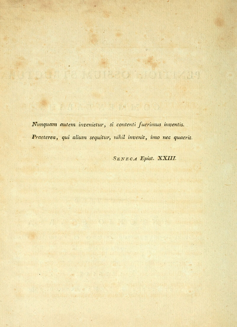 Nunquam autem invenietur ^ si contenti fuerbnus inventis. Praetereaf qui alium sequitur, nihil invenit, imo nec quaerit. Senec^ Eplst. XXIIL