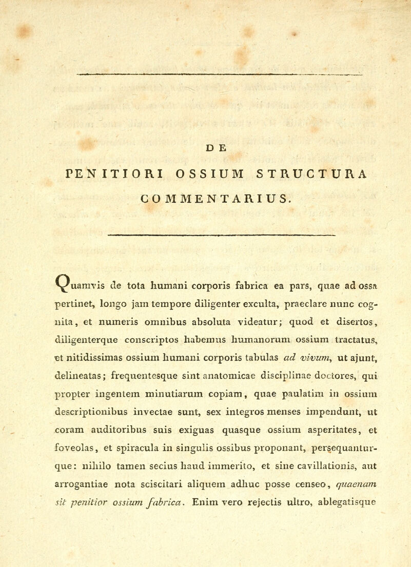 PENITIORI OSSIUM STRUCTURA COJMMENTARIUS. ^^uaniYis cle tota humani corporis fabrica ea pars, qiiae ad ossa pertinet, longo jam terapore diligenter exculta, praeclare nunc cog- nita, et numeris omnibus absoluta videatur; quod et disertos, diligenterque conscriptos habemus humauorum ossiura tractatus, et nitidissimas ossium humani corporis tabulas ad vivum, ut ajunt, delineatas; frequentesque sint anatomicae disciplinae doctores, qui propter ingentem minutiarum copiam, quae paulatim in ossiura descriptionibus invectae sunt, sex integros menses impendunt, ut coram auditoribus suis exiguas quasque ossium asperitates, et foveolas, et spiracula in singulis ossibus proponant, persequantur- que: nihilo tamen secius haud immerito, et sine cavillationis, aiit arrogantiae nota sciscitari aliquem adhuc posse censeo, quaenam sit penitior ossium fabrica. Enim vero rejectis ultro, ablegatisque