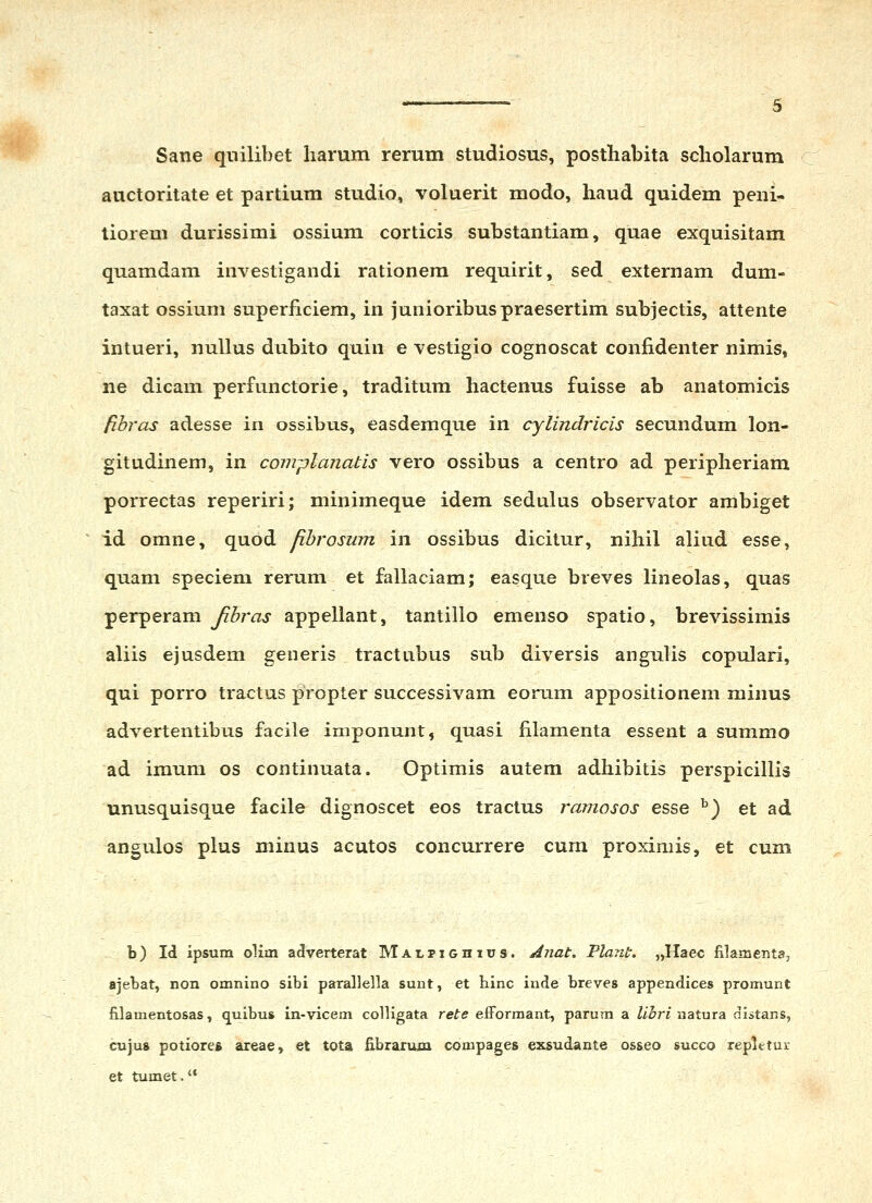 Sane qnilibet harum rerum studiosus, posthabita scholarum auctoritate et partium studio, voluerit modo, haud quidem peni- tiorem durissimi ossium corticis substantiam, quae exquisitam quamdam investigandi rationem requirit, sed externam dum- taxat ossium superiiciem, in junioribuspraesertim subjectis, attente intueri, nullus dubito quin e vestigio cognoscat confidenter nimis, ne dicam perfunctorie, traditum hactenus fuisse ab anatomicis fibras adesse in ossibus, easdemque in cylindricis secundum lon- gitudinem, in comj)lanatis vero ossibus a centro ad peripheriam porrectas reperiri; minimeque idem sedulus observator ambiget id omne, qubd fihrosum in ossibus dicitur, nihil aliud esse, quam speciem rerum et fallaciam; easque breves lineolas, quas perperam Jtbras appellant, tantillo emenso spatio, brevissimis aliis ejusdem generis tractubus sub diversis angulis copulari, qui porro tractus propter successivam eomm appositionem minus advertentibus facile imponunt, quasi filamenta essent a summo ad imum os continuata. Optimis autem adhibitis perspicillis unusquisque facile dignoscet eos tractus ramosos esse ^) et ad angulos plus minus acutos concurrere cum proximis, et cum b) Id ipsum olim adverterat Malpighhjs. Anat. Vlant. „Haec filamenta, ajebat, non omnino sibi parallella sunt, et hinc inde breves appendices promunt filamentosas, quibus in-vicem colligata rete efforraant, parum a Z/3ri natura distans, cujus potiores areae, et tota Ebrarum compages exsudante os&eo succo repletur et tumet.